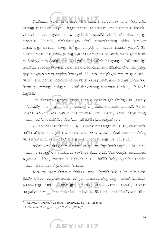 Qadimdan xalqimiz orasida “Bir narsani yo`qotmay turib, ikkinchisi narsaga erishib bo`lmaydi”, degan hikmatli so`z yuradi. Sobiq sho`rolar davrida, ekin ekiladigan maydonlarni kengaytirish maqsadida cho`llarni o`zlashtirishga tushdilar. Holbuki, o`zlashtirilgan cho`l tuproqlarining oddiy lalmikor tuproqlarga nisbatan suvga bo`lgan ehtiyoji bir necha barobar yuqori. Bu muammo ham hamirdan qil sug`urgandek osongina hal etildi, ya`ni Amudaryo va Sirdayyoning Orolga boradigan yo`nalishini o`zlashtirayotgan cho`l zonasiga burdilar. Suvdan ayovsiz, vaxshiylarcha foydalanish natijasida Orol dengiziga quyiladigan suvning miqdori kamayadi. Ha, basilar o`ylagan maqsadiga erishdi, ya`ni mahsuldorlikni oshirish uchun yerlar kamaytirildi. Ammo bizga undan ikki barobar qimmatga tushgani – Orol dengizining batamom qurib qolish havfi tug`ildi. 1 Orol dengizining qurib borishi bilan vujudga kelgan ekologik va ijtimoiy – iqtisodiy muammolar hozirgi kundagi eng dolzarb masala sanaladi. Va bu borada ko`pchilikda yetarli ma`lumotlar bor. Lekin, Orol dengizining muammosi jamoatchilik e`tiboridan holi bo`lib kelayotgani yo`q. 2000-yilda Prezidentimiz I. A. Karimov Birlashgan Millatlar Tashkilotida bo`lib o`tgan ming yillik sammetetining 55-sessiyasida Orol muammosining yana ilgari surdi va bunda Orolning muammoga aylangani e`tirof etildi. 2 Aslida Orol dengizi muammosi uzoq o`tmishga borib taqaladi. Lekin bu muammo so`nggi o`n yilliklarda xavfli darajada ortdi. Orol dengizi muammosi soyasida qolib, jamoatchilik e`tiboridan xoli bo`lib kelayotgan bir qancha muammolarni ham tilga olishimiz zarur. Xususan, mamlakatimiz aholisini toza ichimlik suvi bilan ta`minlash jiddiy e`tibor qaratish kerak bo`lgan masalalarning eng muhimi sanaladi. Raqamlarga tayanib aytadigan bo`lsak, respublikamiz shahar, shahar posyolkalari va tuman markazlari aholisining 89 foizi toza ichimlik suvi bilan 1 I. Xolliyev, A. Ikromov “Ekologiya” Toshkent, 2004-yil 111-126 betlar 2 A. Negmatov “Ekologiya huquqi” Toshkent, 2004-yil 16 