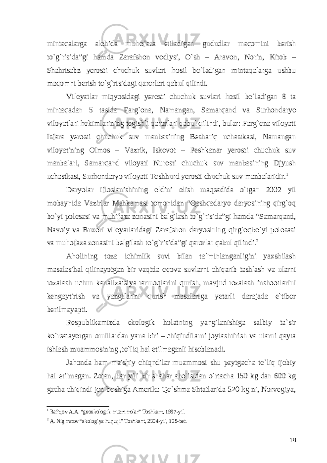 mintaqalarga alohida muhofaza etiladigan gududlar maqomini berish to`g`risida”gi hamda Zarafshon vodiysi, O`sh – Aravon, Norin, Kitob – Shahrisabz yerosti chuchuk suvlari hosil bo`ladigan mintaqalarga ushbu maqomni berish to`g`risidagi qarorlari qabul qilindi. Viloyatlar miqyosidagi yerosti chuchuk suvlari hosil bo`ladigan 8 ta mintaqadan 5 tasida Farg`ona, Namangan, Samarqand va Surhondaryo viloyatlari hokimlarining tegishli qarorlari qabul qilindi, bular: Farg`ona viloyati Isfara yerosti chuchuk suv manbasining Beshariq uchastkasi, Namangan viloyatining Olmos – Vazrik, Iskovot – Peshkanar yerosti chuchuk suv manbalari, Samarqand viloyati Nurosti chuchuk suv manbasining Djyush uchastkasi, Surhondaryo viloyati Toshhurd yerosti chuchuk suv manbalaridir. 1 Daryolar ifloslanishining oldini olish maqsadida o`tgan 2002 yil mobaynida Vazirlar Mahkamasi tomonidan “Qashqadaryo daryosining qirg`oq bo`yi polosasi va muhifaza zonasini belgilash to`g`risida”gi hamda “Samarqand, Navoiy va Buxori viloyatlaridagi Zarafshon daryosining qirg`oqbo`yi polosasi va muhofaza zonasini belgilash to`g`risida”gi qarorlar qabul qilindi. 2 Aholining toza ichimlik suvi bilan ta`minlanganligini yaxshilash masalasihal qilinayotgan bir vaqtda oqova suvlarni chiqarib tashlash va ularni tozalash uchun kanalizatsiya tarmoqlarini qurish, mavjud tozalash inshootlarini kengaytirish va yangilarini qurish masalariga yetarli darajada e`tibor berilmayapti. Respublikamizda ekologik holatning yangilanishiga salbiy ta`sir ko`rsatayotgan omillardan yana biri – chiqindilarni joylashtirish va ularni qayta ishlash muammosining ,to`liq hal etilmaganli hisoblanadi. Jahonda ham maishiy chiqndilar muammosi shu paytgacha to`liq ijobiy hal etilmagan. Zotan, har yili bir shahar aholisidan o`rtacha 150 kg dan 600 kg gacha chiqindi jon boshiga Amerika Qo`shma Shtatlarida 520 kg ni, Norvegiya, 1 Rafiqov A.A. “geoekologik muammolar” Toshkent, 1997-yil. 2 A. Nigmatov “ekologiya huquqi” Toshkent, 2004-yil, 105-bet. 18 