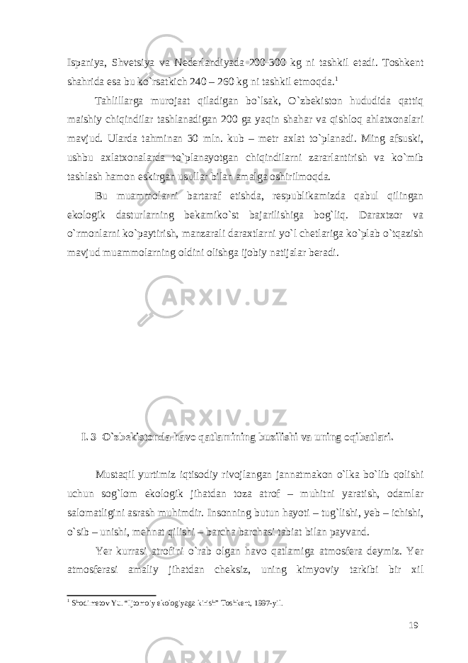 Ispaniya, Shvetsiya va Nederlandiyada 200-300 kg ni tashkil etadi. Toshkent shahrida esa bu ko`rsatkich 240 – 260 kg ni tashkil etmoqda. 1 Tahlillarga murojaat qiladigan bo`lsak, O`zbekiston hududida qattiq maishiy chiqindilar tashlanadigan 200 ga yaqin shahar va qishloq ahlatxonalari mavjud. Ularda tahminan 30 mln. kub – metr axlat to`planadi. Ming afsuski, ushbu axlatxonalarda to`planayotgan chiqindilarni zararlantirish va ko`mib tashlash hamon eskirgan usullar bilan amalga oshirilmoqda. Bu muammolarni bartaraf etishda, respublikamizda qabul qilingan ekologik dasturlarning bekamiko`st bajarilishiga bog`liq. Daraxtzor va o`rmonlarni ko`paytirish, manzarali daraxtlarni yo`l chetlariga ko`plab o`tqazish mavjud muammolarning oldini olishga ijobiy natijalar beradi. I. 3 O`zbekistonda havo qatlamining buzilishi va uning oqibatlari. Mustaqil yurtimiz iqtisodiy rivojlangan jannatmakon o`lka bo`lib qolishi uchun sog`lom ekologik jihatdan toza atrof – muhitni yaratish, odamlar salomatligini asrash muhimdir. Insonning butun hayoti – tug`lishi, yeb – ichishi, o`sib – unishi, mehnat qilishi – barcha barchasi tabiat bilan payvand. Yer kurrasi atrofini o`rab olgan havo qatlamiga atmosfera deymiz. Yer atmosferasi amaliy jihatdan cheksiz, uning kimyoviy tarkibi bir xil 1 Shodimetov Yu. “Ijtomoiy ekologiyaga kirish” Toshkent, 1997-yil. 19 