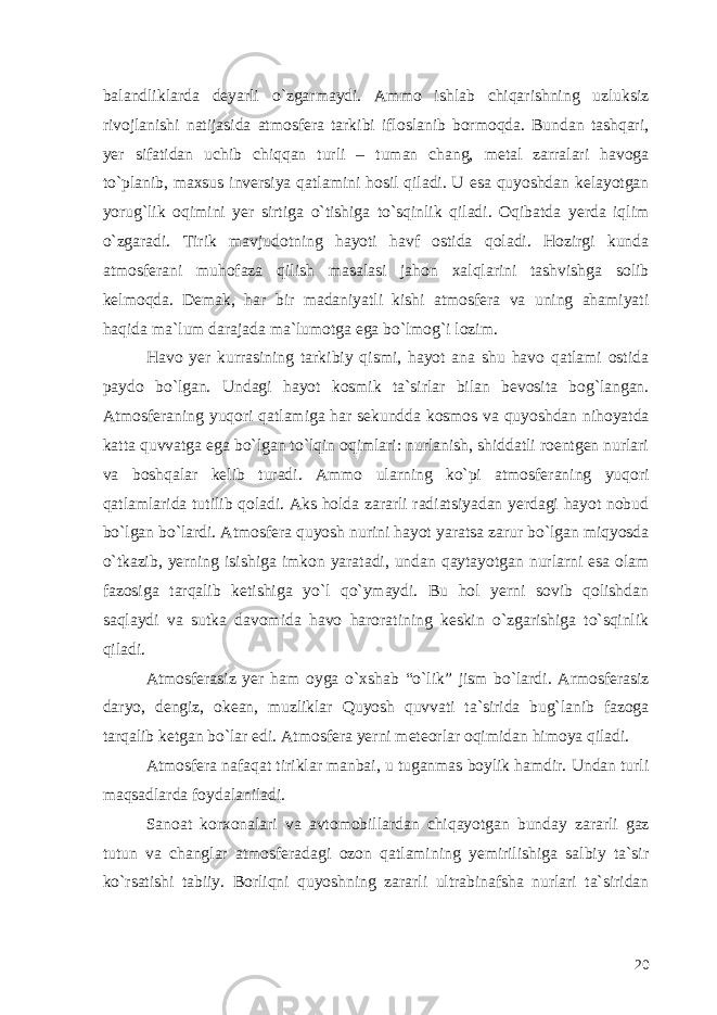 balandliklarda deyarli o`zgarmaydi. Ammo ishlab chiqarishning uzluksiz rivojlanishi natijasida atmosfera tarkibi ifloslanib bormoqda. Bundan tashqari, yer sifatidan uchib chiqqan turli – tuman chang, metal zarralari havoga to`planib, maxsus inversiya qatlamini hosil qiladi. U esa quyoshdan kelayotgan yorug`lik oqimini yer sirtiga o`tishiga to`sqinlik qiladi. Oqibatda yerda iqlim o`zgaradi. Tirik mavjudotning hayoti havf ostida qoladi. Hozirgi kunda atmosferani muhofaza qilish masalasi jahon xalqlarini tashvishga solib kelmoqda. Demak, har bir madaniyatli kishi atmosfera va uning ahamiyati haqida ma`lum darajada ma`lumotga ega bo`lmog`i lozim. Havo yer kurrasining tarkibiy qismi, hayot ana shu havo qatlami ostida paydo bo`lgan. Undagi hayot kosmik ta`sirlar bilan bevosita bog`langan. Atmosferaning yuqori qatlamiga har sekundda kosmos va quyoshdan nihoyatda katta quvvatga ega bo`lgan to`lqin oqimlari: nurlanish, shiddatli roentgen nurlari va boshqalar kelib turadi. Ammo ularning ko`pi atmosferaning yuqori qatlamlarida tutilib qoladi. Aks holda zararli radiatsiyadan yerdagi hayot nobud bo`lgan bo`lardi. Atmosfera quyosh nurini hayot yaratsa zarur bo`lgan miqyosda o`tkazib, yerning isishiga imkon yaratadi, undan qaytayotgan nurlarni esa olam fazosiga tarqalib ketishiga yo`l qo`ymaydi. Bu hol yerni sovib qolishdan saqlaydi va sutka davomida havo haroratining keskin o`zgarishiga to`sqinlik qiladi. Atmosferasiz yer ham oyga o`xshab “o`lik” jism bo`lardi. Armosferasiz daryo, dengiz, okean, muzliklar Quyosh quvvati ta`sirida bug`lanib fazoga tarqalib ketgan bo`lar edi. Atmosfera yerni meteorlar oqimidan himoya qiladi. Atmosfera nafaqat tiriklar manbai, u tuganmas boylik hamdir. Undan turli maqsadlarda foydalaniladi. Sanoat korxonalari va avtomobillardan chiqayotgan bunday zararli gaz tutun va changlar atmosferadagi ozon qatlamining yemirilishiga salbiy ta`sir ko`rsatishi tabiiy. Borliqni quyoshning zararli ultrabinafsha nurlari ta`siridan 20 