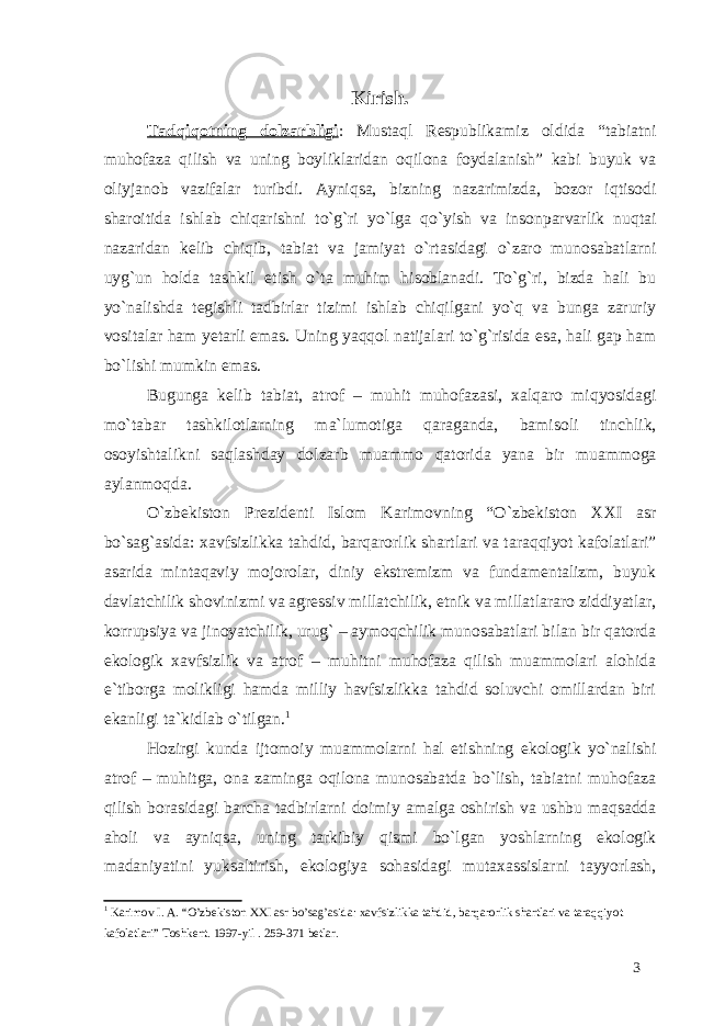 Kirish. Tadqiqotning dolzarbligi : Mustaql Respublikamiz oldida “tabiatni muhofaza qilish va uning boyliklaridan oqilona foydalanish” kabi buyuk va oliyjanob vazifalar turibdi. Ayniqsa, bizning nazarimizda, bozor iqtisodi sharoitida ishlab chiqarishni to`g`ri yo`lga qo`yish va insonparvarlik nuqtai nazaridan kelib chiqib, tabiat va jamiyat o`rtasidagi o`zaro munosabatlarni uyg`un holda tashkil etish o`ta muhim hisoblanadi. To`g`ri, bizda hali bu yo`nalishda tegishli tadbirlar tizimi ishlab chiqilgani yo`q va bunga zaruriy vositalar ham yetarli emas. Uning yaqqol natijalari to`g`risida esa, hali gap ham bo`lishi mumkin emas. Bugunga kelib tabiat, atrof – muhit muhofazasi, xalqaro miqyosidagi mo`tabar tashkilotlarning ma`lumotiga qaraganda, bamisoli tinchlik, osoyishtalikni saqlashday dolzarb muammo qatorida yana bir muammoga aylanmoqda. O`zbekiston Prezidenti Islom Karimovning “O`zbekiston XXI asr bo`sag`asida: xavfsizlikka tahdid, barqarorlik shartlari va taraqqiyot kafolatlari” asarida mintaqaviy mojorolar, diniy ekstremizm va fundamentalizm, buyuk davlatchilik shovinizmi va agressiv millatchilik, etnik va millatlararo ziddiyatlar, korrupsiya va jinoyatchilik, urug` – aymoqchilik munosabatlari bilan bir qatorda ekologik xavfsizlik va atrof – muhitni muhofaza qilish muammolari alohida e`tiborga molikligi hamda milliy havfsizlikka tahdid soluvchi omillardan biri ekanligi ta`kidlab o`tilgan. 1 Hozirgi kunda ijtomoiy muammolarni hal etishning ekologik yo`nalishi atrof – muhitga, ona zaminga oqilona munosabatda bo`lish, tabiatni muhofaza qilish borasidagi barcha tadbirlarni doimiy amalga oshirish va ushbu maqsadda aholi va ayniqsa, uning tarkibiy qismi bo`lgan yoshlarning ekologik madaniyatini yuksaltirish, ekologiya sohasidagi mutaxassislarni tayyorlash, 1 Karimov I. A. “O’zbekiston XXI asr bo’sag’asida: xavfsizlikka tahdid, barqarorlik shartlari va taraqqiyot kafolatlari” Toshkent. 1997-yil . 259-371 betlar. 3 