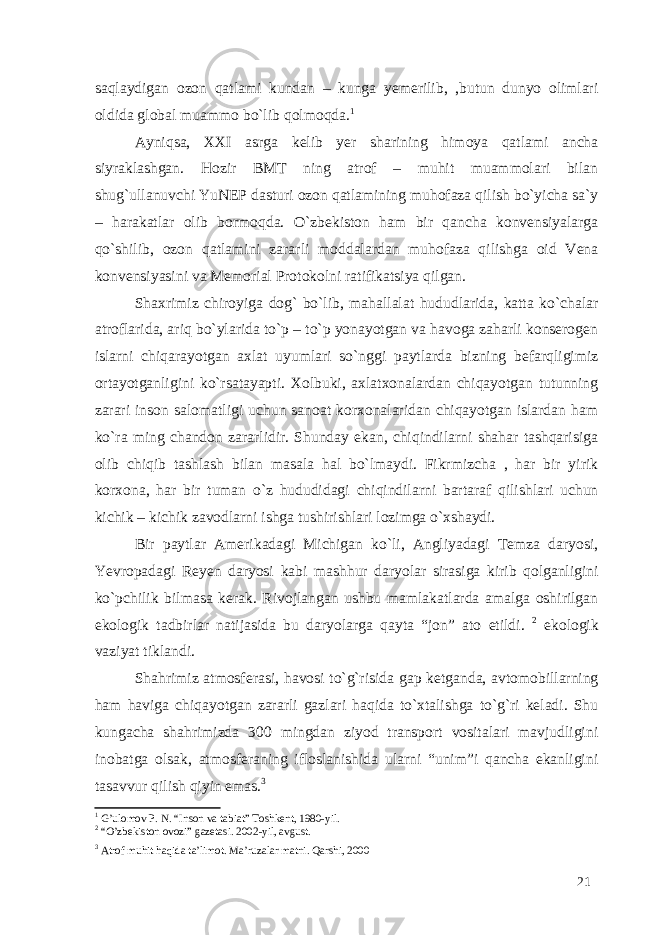 saqlaydigan ozon qatlami kundan – kunga yemerilib, ,butun dunyo olimlari oldida global muammo bo`lib qolmoqda. 1 Ayniqsa, XXI asrga kelib yer sharining himoya qatlami ancha siyraklashgan. Hozir BMT ning atrof – muhit muammolari bilan shug`ullanuvchi YuNEP dasturi ozon qatlamining muhofaza qilish bo`yicha sa`y – harakatlar olib bormoqda. O`zbekiston ham bir qancha konvensiyalarga qo`shilib, ozon qatlamini zararli moddalardan muhofaza qilishga oid Vena konvensiyasini va Memorial Protokolni ratifikatsiya qilgan. Shaxrimiz chiroyiga dog` bo`lib, mahallalat hududlarida, katta ko`chalar atroflarida, ariq bo`ylarida to`p – to`p yonayotgan va havoga zaharli konserogen islarni chiqarayotgan axlat uyumlari so`nggi paytlarda bizning befarqligimiz ortayotganligini ko`rsatayapti. Xolbuki, axlatxonalardan chiqayotgan tutunning zarari inson salomatligi uchun sanoat korxonalaridan chiqayotgan islardan ham ko`ra ming chandon zararlidir. Shunday ekan, chiqindilarni shahar tashqarisiga olib chiqib tashlash bilan masala hal bo`lmaydi. Fikrmizcha , har bir yirik korxona, har bir tuman o`z hududidagi chiqindilarni bartaraf qilishlari uchun kichik – kichik zavodlarni ishga tushirishlari lozimga o`xshaydi. Bir paytlar Amerikadagi Michigan ko`li, Angliyadagi Temza daryosi, Yevropadagi Reyen daryosi kabi mashhur daryolar sirasiga kirib qolganligini ko`pchilik bilmasa kerak. Rivojlangan ushbu mamlakatlarda amalga oshirilgan ekologik tadbirlar natijasida bu daryolarga qayta “jon” ato etildi. 2 ekologik vaziyat tiklandi. Shahrimiz atmosferasi, havosi to`g`risida gap ketganda, avtomobillarning ham haviga chiqayotgan zararli gazlari haqida to`xtalishga to`g`ri keladi. Shu kungacha shahrimizda 300 mingdan ziyod transport vositalari mavjudligini inobatga olsak, atmosferaning ifloslanishida ularni “unim”i qancha ekanligini tasavvur qilish qiyin emas. 3 1 G’ulomov P. N. “Inson va tabiat” Toshkent, 1980-yil. 2 “O’zbekiston ovozi” gazetasi. 2002-yil, avgust. 3 Atrof muhit haqida ta’limot. Ma’ruzalar matni. Qarshi, 2000 21 