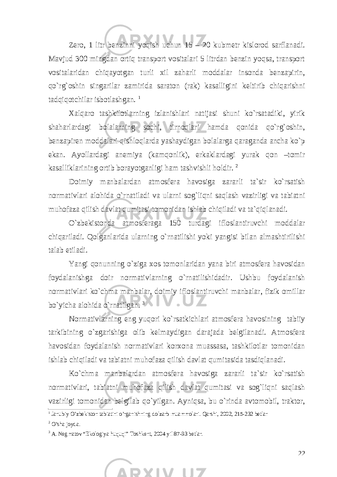 Zero, 1 litr benzinni yoqish uchun 15 – 20 kubmetr kislorod sarflanadi. Mavjud 300 mingdan ortiq transport vositalari 5 litrdan benzin yoqsa, transport vositalaridan chiqayotgan turli xil zaharli moddalar insonda benzapirin, qo`rg`oshin singarilar zamirida saraton (rak) kasalligini keltirib chiqarishni tadqiqotchilar isbotlashgan. 1 Xalqaro tashkilotlarning izlanishlari natijasi shuni ko`rsatadiki, yirik shaharlardagi bolalarning sochi, tirnoqlari hamda qonida qo`rg`oshin, benzapiren moddalari qishloqlarda yashaydigan bolalarga qaraganda ancha ko`p ekan. Ayollardagi anemiya (kamqonlik), erkaklardagi yurak qon –tomir kasalliklarining ortib borayotganligi ham tashvishli holdir. 2 Doimiy manbalardan atmosfera havosiga zararli ta`sir ko`rsatish normativlari alohida o`rnatiladi va ularni sog`liqni saqlash vazirligi va tabiatni muhofaza qilish davlat qumitasi tomonidan ishlab chiqiladi va ta`qiqlanadi. O`zbekistonda atmosferaga 150 turdagi ifloslantiruvchi moddalar chiqariladi. Qolganlarida ularning o`rnatilishi yoki yangisi bilan almashtirilishi talab etiladi. Yangi qonunning o`ziga xos tomonlaridan yana biri atmosfera havosidan foydalanishga doir normativlarning o`rnatilishidadir. Ushbu foydalanish normativlari ko`chma manbalar, doimiy ifloslantiruvchi manbalar, fizik omillar bo`yicha alohida o`rnatilgan. 3 Normativlarning eng yuqori ko`rsatkichlari atmosfera havosining tabiiy tarkibining o`zgarishiga olib kelmaydigan darajada belgilanadi. Atmosfera havosidan foydalanish normativlari korxona muassasa, tashkilotlar tomonidan ishlab chiqiladi va tabiatni muhofaza qilish davlat qumitasida tasdiqlanadi. Ko`chma manbalardan atmosfera havosiga zararli ta`sir ko`rsatish normativlari, tabiatni muhofaza qilish davlat qumitasi va sog`liqni saqlash vazirligi tomonidan belgilab qo`yilgan. Ayniqsa, bu o`rinda avtomobil, traktor, 1 Janubiy O’zbekiston tabiatini o’rganishning dolzarb muammolari. Qarshi, 2002, 215-232 betlar 2 O’sha joyda. 3 A. Negmatov “Ekologiya huquqi” Toshkent, 2004 yil 87-93 betlar. 22 