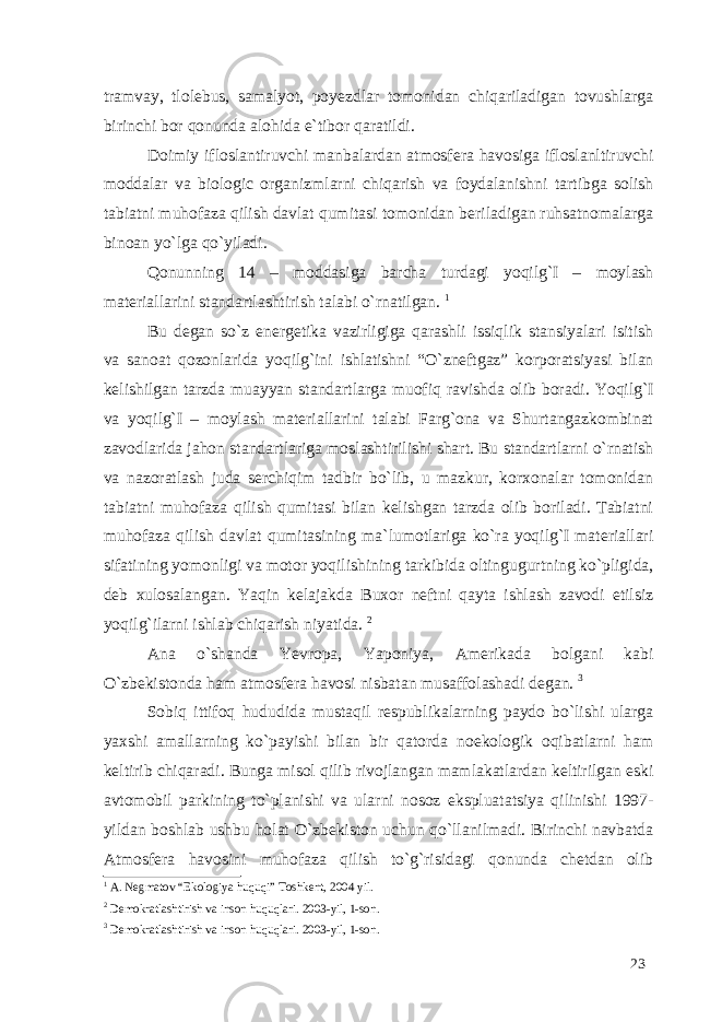 tramvay, tlolebus, samalyot, poyezdlar tomonidan chiqariladigan tovushlarga birinchi bor qonunda alohida e`tibor qaratildi. Doimiy ifloslantiruvchi manbalardan atmosfera havosiga ifloslanltiruvchi moddalar va biologic organizmlarni chiqarish va foydalanishni tartibga solish tabiatni muhofaza qilish davlat qumitasi tomonidan beriladigan ruhsatnomalarga binoan yo`lga qo`yiladi. Qonunning 14 – moddasiga barcha turdagi yoqilg`I – moylash materiallarini standartlashtirish talabi o`rnatilgan. 1 Bu degan so`z energetika vazirligiga qarashli issiqlik stansiyalari isitish va sanoat qozonlarida yoqilg`ini ishlatishni “O`zneftgaz” korporatsiyasi bilan kelishilgan tarzda muayyan standartlarga muofiq ravishda olib boradi. Yoqilg`I va yoqilg`I – moylash materiallarini talabi Farg`ona va Shurtangazkombinat zavodlarida jahon standartlariga moslashtirilishi shart. Bu standartlarni o`rnatish va nazoratlash juda serchiqim tadbir bo`lib, u mazkur, korxonalar tomonidan tabiatni muhofaza qilish qumitasi bilan kelishgan tarzda olib boriladi. Tabiatni muhofaza qilish davlat qumitasining ma`lumotlariga ko`ra yoqilg`I materiallari sifatining yomonligi va motor yoqilishining tarkibida oltingugurtning ko`pligida, deb xulosalangan. Yaqin kelajakda Buxor neftni qayta ishlash zavodi etilsiz yoqilg`ilarni ishlab chiqarish niyatida. 2 Ana o`shanda Yevropa, Yaponiya, Amerikada bolgani kabi O`zbekistonda ham atmosfera havosi nisbatan musaffolashadi degan. 3 Sobiq ittifoq hududida mustaqil respublikalarning paydo bo`lishi ularga yaxshi amallarning ko`payishi bilan bir qatorda noekologik oqibatlarni ham keltirib chiqaradi. Bunga misol qilib rivojlangan mamlakatlardan keltirilgan eski avtomobil parkining to`planishi va ularni nosoz ekspluatatsiya qilinishi 1997- yildan boshlab ushbu holat O`zbekiston uchun qo`llanilmadi. Birinchi navbatda Atmosfera havosini muhofaza qilish to`g`risidagi qonunda chetdan olib 1 A. Negmatov “Ekologiya huquqi” Toshkent, 2004 yil. 2 Demokratlashtirish va inson huquqlari. 2003-yil, 1-son. 3 Demokratlashtirish va inson huquqlari. 2003-yil, 1-son. 23 