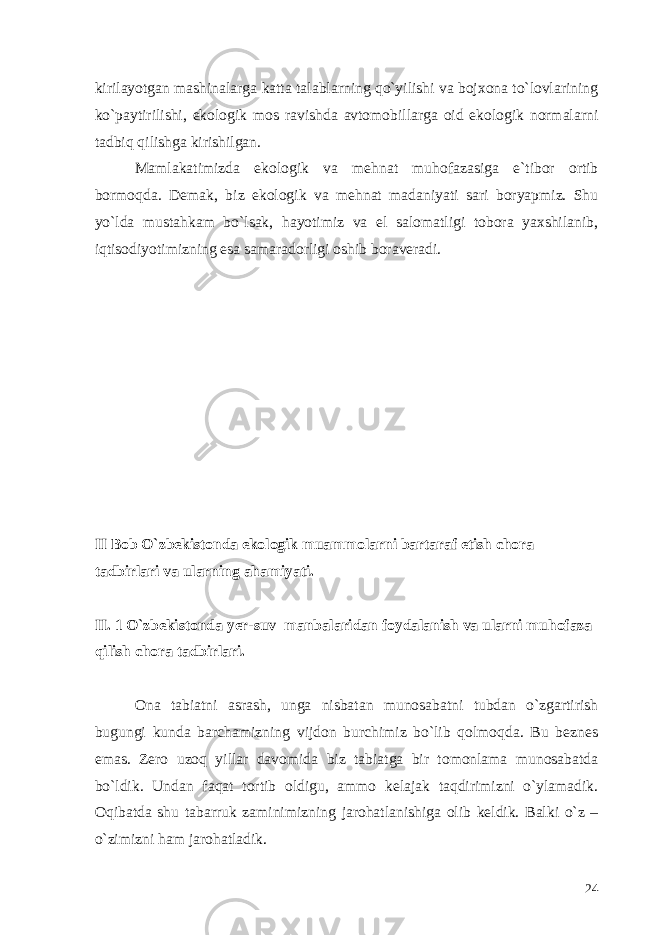 kirilayotgan mashinalarga katta talablarning qo`yilishi va bojxona to`lovlarining ko`paytirilishi, ekologik mos ravishda avtomobillarga oid ekologik normalarni tadbiq qilishga kirishilgan. Mamlakatimizda ekologik va mehnat muhofazasiga e`tibor ortib bormoqda. Demak, biz ekologik va mehnat madaniyati sari boryapmiz. Shu yo`lda mustahkam bo`lsak, hayotimiz va el salomatligi tobora yaxshilanib, iqtisodiyotimizning esa samaradorligi oshib boraveradi. II Bob O`zbekistonda ekologik muammolarni bartaraf etish chora tadbirlari va ularning ahamiyati. II. 1 O`zbekistonda yer-suv manbalaridan foydalanish va ularni muhofaza qilish chora tadbirlari. Ona tabiatni asrash, unga nisbatan munosabatni tubdan o`zgartirish bugungi kunda barchamizning vijdon burchimiz bo`lib qolmoqda. Bu beznes emas. Zero uzoq yillar davomida biz tabiatga bir tomonlama munosabatda bo`ldik. Undan faqat tortib oldigu, ammo kelajak taqdirimizni o`ylamadik. Oqibatda shu tabarruk zaminimizning jarohatlanishiga olib keldik. Balki o`z – o`zimizni ham jarohatladik. 24 