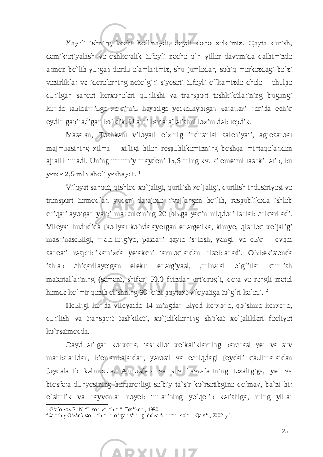 Xayrli ishning kechi bo`lmaydi, deydi dono xalqimiz. Qayta qurish, demikratiyalash va oshkoralik tufayli necha o`n yillar davomida qalbimizda armon bo`lib yurgan dardu alamlarimiz, shu jumladan, sobiq markazdagi ba`zi vazirliklar va idoralarning noto`g`ri siyosati tufayli o`lkamizda chala – chulpa qurilgan sanoat korxonalari qurilishi va transport tashkilotlarining bugungi kunda tabiatimizga xalqimiz hayotiga yetkazayotgan zararlari haqida ochiq oydin gapiradigan bo`ldik. Ularni bartaraf etishni lozim deb topdik. Masalan, Toshkent viloyati o`zinig industrial salohiyati, agrosanoat majmuasining xilma – xilligi bilan respublikamizning boshqa mintaqalaridan ajralib turadi. Uning umumiy maydoni 15,6 ming kv. kilometrni tashkil etib, bu yarda 2,5 mln aholi yashaydi. 1 Viloyat sanoat, qishloq xo`jaligi, qurilish xo`jaligi, qurilish industriyasi va transport tarmoqlari yuqori darajada rivojlangan bo`lib, respublikada ishlab chiqarilayotgan yalpi mahsulotning 20 foizga yaqin miqdori ishlab chiqariladi. Viloyat hududida faoliyat ko`rdatayotgan energetika, kimyo, qishloq xo`jaligi mashinasozligi, metallurgiya, paxtani qayta ishlash, yengil va oziq – ovqat sanoati respublikamizda yetakchi tarmoqlardan hisoblanadi. O`zbekistonda ishlab chiqarilayotgan elektr energiyasi, ,mineral o`g`itlar qurilish materiallarining (sement, shifer) 50.0 foizdan ortiqrog`i, qora va rangli metal hamda ko`mir qazib olishning 90 foizi poytaxt viloyatiga to`g`ri keladi. 2 Hozirgi kunda viloyatda 14 mingdan ziyod korxona, qo`shma korxona, qurilish va transport tashkiloti, xo`jaliklarning shirkat xo`jaliklari faoliyat ko`rsatmoqda. Qayd etilgan korxona, tashkilot xo`kaliklarning barchasi yer va suv manbalaridan, biomanbalardan, yerosti va ochiqdagi foydali qazilmalardan foydalanib kelmoqda. Armosfera va suv havzalarining tozaligiga, yer va biosfera dunyosining barqarorligi salbiy ta`sir ko`rsatibgina qolmay, ba`zi bir o`simlik va hayvonlar noyob turlarining yo`qolib ketishiga, ming yillar 1 G’ulomov P. N. “Inson va tabiat” Toshkent, 1980. 2 Janubiy O’zbekiston tabiatini o’rganishning dolzarb muammolari. Qarshi, 2002-yil. 25 