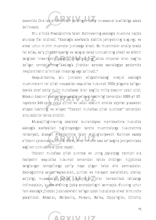 davomida Ona tabiat tomonidan yaratilgan tabiiy muvozanat buzilishiga sabab bo`lmoqda. Shu o`rinda Prezidentimiz Islom Karimovning ekologik muammo haqida shunday fikr bildiradi. “Ekologik xavfsizlik kishilik jamiyatining bugungu va ertasi uchun muhim muamolar jumlasiga kiradi. Bu muammolar amaliy tarzda hal etilsa, ko`p jihatdan hozirgi va kelgusi avlod turmushining ahvoli va sifatini belgilash imkoniyatini beradi. Iqtisodiyotning ishlab chiqarish bilan bog`liq bo`lgan tarmoqlarining ekologik jihatidan zararsiz texnologiya yordamida rivojlantirishni ta`minlash imkoniga ega bo`linadi.” Respublikamiz, shu jumladan viloyatimizdagi mavjud ekologik muammolarni hal qilish maqsadida respublika hukumati 2005-yilgacha bo`lgan davrda atrof tabiiy muhit muhofazasi bilan bog`liq milliy dasturni qabul qildi. Mazkur dasturni boshqarish yuzasidan viloyat hokimligi tomonidan 1999-yil 10- noyabrda 316-qaror qabul qilindi va ushbu dasturni amalda bajarish yuzasidan viloyat hokimligi va viloyat “Tabiatni muhofaza qilish qumitasi” tomonidan aniq tadbirlar ishlab chiqildi. Mustaqilligimizning dastlabki kunlaridayoq mamlakatimiz hududida ekologik xavfsizlikni tug`dirayotgan barcha muammolarga hukumatimiz rahbariyati, shaxsan Prezidentimiz Islom Abdug`aniyevich Karimov asosiy e`tiborni qaratmoqda, chunki tabiat, atrof – muhit toza bo`lsagina jamiyatimizda sog`lom turmush tarsi qaror topadi. Tabiatni muhofaza qilish qumitasi va uning joylardagi tizimlari o`z faoliyatini respublika hukumati tomonidan ishlab chiqilgan hujjatlarda belgilangan tamoyillarga qat`iy rioya qilgan holda olib bormoqdalar. Ekologlarimiz sanoat korxonalari, qurilish va transport tashkilotlari, qishloq xo`jaligi, muassasalar jamoat uyushmalari bilan hamkorlikda ishlashga intilmoqdalar, bu esa o`zining ijobiy smaradorligini bermoqda. Shuning uchun ham ekologik jihatdan juda tashvishli bo`lgan qator hududlarda ahvol birmuncha yaxshilardi. Masalan, Bo`stonliq, Parkent, Bo`ka, Oqqo`rg`on, Chirchiq 26 