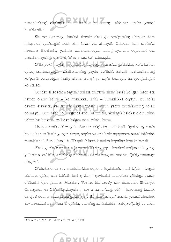 tumanlaridagi ekologik holat boshqa hududlarga nisbatan ancha yaxshi hisoblandi. 1 Shunga qaramay, hozirgi davrda ekologik vaziyatning chindan ham nihoyatda qaltisligini hech kim inkor eta olmaydi. Chindan ham suvimiz, havomiz ifloslanib, yerimiz zaharlanmoqda, uning ayanchli oqibatlari esa insonlar hayotiga o`z ta`sirini ro`y rost ko`rsatmoqda. O`lik yoki mayib – majruh tug`ilayotgan norasida go`daklar, ko`z ko`rib, quloq eshitmaydigan kasalliklarning paydo bo`lishi, zaharli hasharotlarning ko`payib borayotgan, tabiiy ofatlar xuruji yil sayin kuchayib borayotganligini ko`rsatadi. Bundan allaqachon tegishli xolosa chiqarib olishi kerak bo`lgan inson esa hamon o`zini ko`rib – ko`rmaslikka, .bilib – bilmaslikka olyapti. Bu holat davom etaversa, yer yuzida hayot tugashi uchun yadro urushlarining hojati qolmaydi. Buni hech bo`lmaganda endi tushunishi, ekologik halokat oldini olish uchun har bir kishi qo`lidan kelgan ishni qilishi lozim. Uzoqqa borib o`tirmaylik. Bundan atigi qirq – ellik yil ilgari viloyatimiz hududidan oqib o`tayotgan daryo, soylar va ariqlarda oqayotgan sunni ishlatish mumkin edi. Bunda kasal bo`lib qolish hech kimning hayoliga ham kelmasdi. Ekologlarimiz va butun jamoatchilikning say – harakati natijasida keyingi yillarda suvni ifloslantirishga nisbatan odamlarning munosabati ijobiy tomonga o`zgardi. O`zbekistonda suv manbalaridan oqilona foydalanish, uni tejab – tergab iste`mol qilish, ona tabiatimizning dur – gavharini muhofaza qilishga asosiy e`tiborini qaratganmiz: Masalan, Toshkentda asosiy suv manbalari Sirdaryo, Ohangaron va Chirchiq daryolari, suv onborlaridagi obi – hayotning tozalik darajasi doimiy nazorat ostiga olingan. Bundan tashqari beshta yerosti chuchuk suv havzalari ham nazorat qilinib, ularning zahiralaridan xalq xo`jaligi va aholi 1 G’ulomov P. N. “Inson va tabiat” Toshkent, 1980. 27 