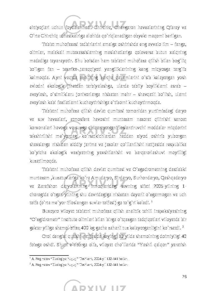 ehtiyojlari uchun foydalaniladi. Chirchiq, Ohangaron havzalarining Qibray va O`rta Chirchiq uchastkalriga alohida qo`riqlanadigan obyekt maqomi berilgan. Tabiat muhofazasi tadbirlarini amalga oshirishda eng avvalo ilm – fanga, olimlar, malakali mutaxassislarning maslahatlariga qolaversa butun xalqning madadiga tayanayotir. Shu boisdan ham tabiatni muhofaza qilish bilan bog`liq bo`lgan fan – texnika taraqqiyoti yangiliklarining keng miqyosga targ`ib kelmoqda. Ayni vaqtda aholining barcha qatlamlarini o`sib kelayotgan yosh avlodni ekologik jihatdan tarbiyalashga, ularda tabiiy boyliklarni asrab – avaylash, o`simliklaru jonivorlarga nisbatan mehr – shavqatli bo`lish, ularni avaylash kabi fazilatlarni kuchaytirishiga e`tiborni kuchaytirmoqda. Tabiatni muhofaza qilish davlat qumitasi tomonidan yurtimizdagi daryo va suv havzalari, atmosfera havosini muntazam nazorat qilinishi sanoat korxonalari havoga va suvga chiqarayotganifloslantiruvchi moddalar miqdorini tekshirilishi me`yordagi ko`rsatkichlardan haddan ziyod oshirib yuborgan shaxslarga nisbatan ziddiy jarima va jazolar qo`llanilishi natijasida respublika bo`yicha ekologik vaziyatning yaxshilanishi va barqarorlashuvi moyilligi kuzatilmoqda. Tabiatni muhofaza qilish davlat qumitasi va O`zgedrometning dastlabki muntazam ,kuzatuvlariga ko`ra Amudaryo, Sirdaryo, Surhondaryo, Qashqadaryo va Zarafshon daryolarining irmoqlaridagi suvning sifati 2005-yilning 1- choragida o`tgan yilning shu davridagiga nisbatan deyarli o`zgarmagan va uch toifa (o`rta me`yor ifloslangan suvlar toifasi) ga to`g`ri keladi. 1 Buxopro viloyat tabiatni muhofaza qilish analitik tahlil inspeksiyasining “O`zgidrometr” institute olimlari bilan birga o`tqazgan tadqiqotlari viloyatda bir gektar yiliga shamol bilan 400 kg gacha zaharli tuz kelayotganligini ko`rsatdi. 2 Orol dengizi qurishi natijasida keyingi 10 yilda shamolning doimiyligi 40 foizga oshdi. Shuni e`tiborga olib, viloyat cho`llarida “Yashil qalqon” yaratish 1 A. Negmatov “Ekologiya huquqi” Toshkent, 2004-yil 132-141 betlar. 2 A. Negmatov “Ekologiya huquqi” Toshkent, 2004-yil 132-141 betlar. 28 