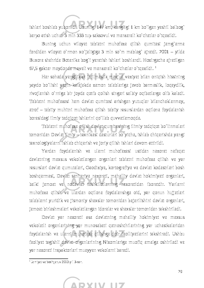 ishlari boshlab yuborildi. Uzunligi 147 km, kengligi 1 km bo`lgan yashil belbog` barpo etish uchun 3 mln 333 tup saksovul va manzarali ko`chatlar o`tqazildi. Buning uchun viloyat tabiatni muhofaza qilish qumitasi jamg`arma fondidan viloyat o`rmon xo`jaligiga 3 mln so`m mablag` ajratdi. 2001 – yilda Buxora shahrida Botanika bog`i yaratish ishlari boshlandi. Hozirgacha ajratilgan 67,5 gektar maydonda mevali va manzarali ko`chatlar o`tqazildi. 1 Har sohada yangilikka intilmaslik mavjud vaziyat bilan oniqish hissining paydo bo`lishi yaqin kelajakda zamon talablariga javob bermaslik, loqaydlik, rivojlanish o`rniga bir joyda qotib qolish singari salbiy oqibatlarga olib keladi. Tabiatni muhofazasi ham davlat qumitasi erishgan yutuqlar bilanchaklanmay, atrof – tabiiy muhitni muhofaza qilish tabiiy resurslardan oqilona foydalanish borasidagi ilmiy tadqiqot ishlarini qo`llab quvvatlamoqda. Tabiatni muhofaza qilish davlat qumitasining ilimiy tadqiqot bo`linmalari tomonidan Davlat ilmiy – texnikasi dasturlari bo`yicha, ishlab chiqarishda yangi texnologiyalarni ishlab chiqarish va joriy qilish ishlari davom ettirildi. Yerdan foydalanish va ularni muhofazasi ustidan nazorat nafaqat davlatning maxsus vakolatlangan organlari tabiatni muhofaza qilish va yer resurslari davlat qumutalari, Geodiziya, kortografiya va davlat kodastrlari bosh boshqarmasi, Davlat sanitariya nazorati, mahalliy davlat hokimiyati organlari, balki jamoat va nodavlat tashkilotlarning nazoratidan iboratdir. Yerlarni muhofaza qilish va ulardan oqilona foydalanshga oid, yer qonun hujjatlari talablarni yuridik va jismoniy shaxslar tomonidan bajarilishini davlat organlari, jamoat birlashmalari vakolatlangan idoralar va shaxslar tomonidan tekshiriladi. Davlat yer nazorati esa davlatning mahalliy hokimiyat va maxsus vakolatli organlarining yer munosabati qatnashchilarining yer uchastkalaridan foydalanish va ularni muhofaza qilishga doir faolliyatlarini tekshiradi. Ushbu faoliyat tegishli davlat organlarining Nizomlariga muofiq amalga oshiriladi va yer nazorati inspektorlari muayyan vakolarni beradi. 1 Jamiyat va boshqaruv 2002-yil 3-son. 29 