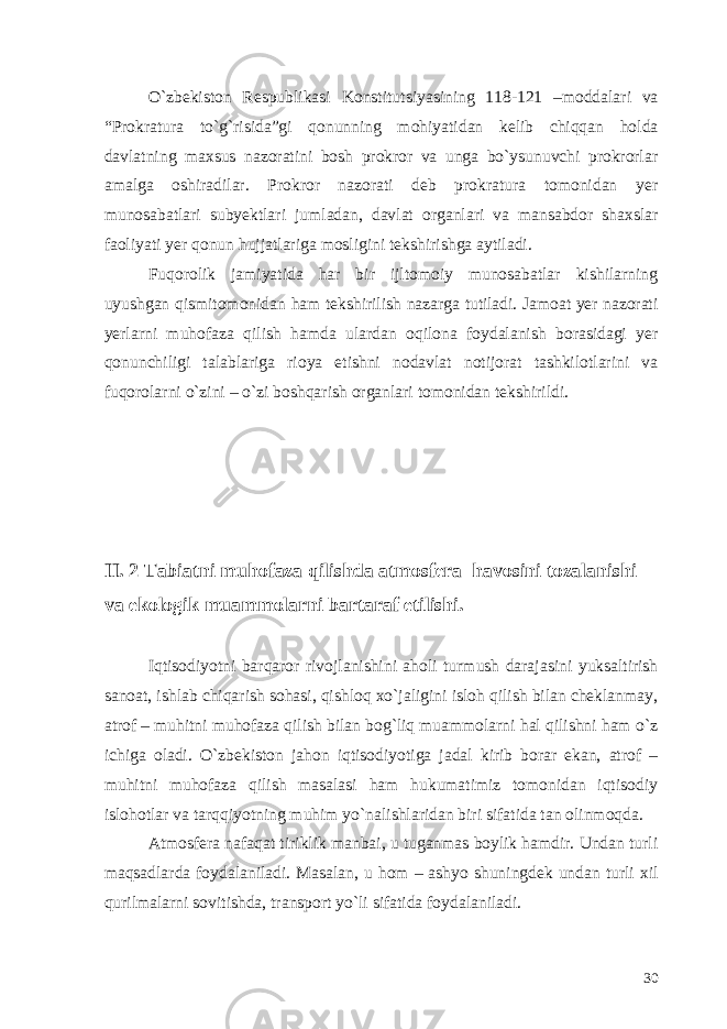 O`zbekiston Respublikasi Konstitutsiyasining 118-121 –moddalari va “Prokratura to`g`risida”gi qonunning mohiyatidan kelib chiqqan holda davlatning maxsus nazoratini bosh prokror va unga bo`ysunuvchi prokrorlar amalga oshiradilar. Prokror nazorati deb prokratura tomonidan yer munosabatlari subyektlari jumladan, davlat organlari va mansabdor shaxslar faoliyati yer qonun hujjatlariga mosligini tekshirishga aytiladi. Fuqorolik jamiyatida har bir ijltomoiy munosabatlar kishilarning uyushgan qismitomonidan ham tekshirilish nazarga tutiladi. Jamoat yer nazorati yerlarni muhofaza qilish hamda ulardan oqilona foydalanish borasidagi yer qonunchiligi talablariga rioya etishni nodavlat notijorat tashkilotlarini va fuqorolarni o`zini – o`zi boshqarish organlari tomonidan tekshirildi. II. 2 Tabiatni muhofaza qilishda atmosfera havosini tozalanishi va ekologik muammolarni bartaraf etilishi. Iqtisodiyotni barqaror rivojlanishini aholi turmush darajasini yuksaltirish sanoat, ishlab chiqarish sohasi, qishloq xo`jaligini isloh qilish bilan cheklanmay, atrof – muhitni muhofaza qilish bilan bog`liq muammolarni hal qilishni ham o`z ichiga oladi. O`zbekiston jahon iqtisodiyotiga jadal kirib borar ekan, atrof – muhitni muhofaza qilish masalasi ham hukumatimiz tomonidan iqtisodiy islohotlar va tarqqiyotning muhim yo`nalishlaridan biri sifatida tan olinmoqda. Atmosfera nafaqat tiriklik manbai, u tuganmas boylik hamdir. Undan turli maqsadlarda foydalaniladi. Masalan, u hom – ashyo shuningdek undan turli xil qurilmalarni sovitishda, transport yo`li sifatida foydalaniladi. 30 