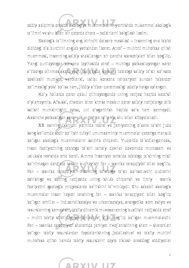 oddiy xalqimiz orasida ekologiya muammolarini yoritishda mukammal ekologik ta`limni va shu bilan bir qatorda chora – tadbirlarni belgilash lozim. Ekologik ta`limning eng birinchi dolzarb masalasi – insonning ona tabiat oldidagi o`z burchini anglab yetishidan iborat. Atrof – muhitni muhofaza qilish muammosi, insonning salbiy shakllangan bir qancha stereotiplari bilan bog`liq. Yangi qurilayotgan korxona loyihasida atrof – muhitga yetkazilayotgan zarar e`tiborga olinmas ekan, yaqin kelajakda korxona tabiatga salbiy ta`sir ko`rsata boshlashi mumkin, vaholanki, ushbu korxona rahbariyati bundan habardor bo`lmasligi yoki bo`lsa ham, jiddiy e`tibor qaratmasligi odatiy holga aylangan. Ko`p hollarda qaror qabul qilinayotganda uning natijasi haqida batafsil o`ylamaymiz. Afsuski, chetdan biror kimsa mazkur qaror salbiy natijalarga olib kelishi mumkinligini aytsa, uni o`zgartirish haqida so`z ham bormaydi. Aksincha yetkazilgan zarar uchun jarima to`lanib, shu bilan kifoyalanadi. XX asrning ikkinchi yarmida tabiat va jamiyatning o`zaro ta`siri juda keng ko`lamda sodir bo`lishi tufayli umumzaminiy muammolar qatoriga mansub bo`lgan ekologik muammolarni keltirib chiqardi. Yuqorida ta`kidlanganidek, inson faoliyatining tabiatga ta`siri tarixiy davrlar davomida muntazam va uzluksiz ravishda orta bordi. Ammo insoniyat tarixida tabiatga ta`sirning misli ko`rilmagan darajada keskin kuchayishi fan – texnika taraqqiyoti bilan bog`liq. Fan – texnika taraqqiyoti insonning ta`biatga ta`sir ko`rsatuvchi qudratini oshishiga va buning natijasida uning ishlab chiqarish va ilmiy - texnik faoliyatini geologik miqyoslarda bo`lishini ta`minlaydi. Shu sababli ekologik muammolar inson hayoti tarzining fan – texnika taraqqiyoti bilan bog`liq bo`lgan omillar – industrializatsiya va urbonizatsiya, energetika xom ashyo va resurslarning kamayishi, tabiiy dinamik muvozanatning buzilishi natijasida atrof – muhit tabiiy sifatining yomonlashuvi bilan bog`liq bo`lgan muammolardir. Fan – texnika taraqqiyoti sharoitida jamiyat rivojlanishining shart – sharoitlari bo`lgan tabiiy resurslardan foydalanishning jadallashuvi va tabiiy muhitni muhofaza qilish hamda tabiiy resurslarni qayta tiklash orasidagi ziddiyatlar 4 