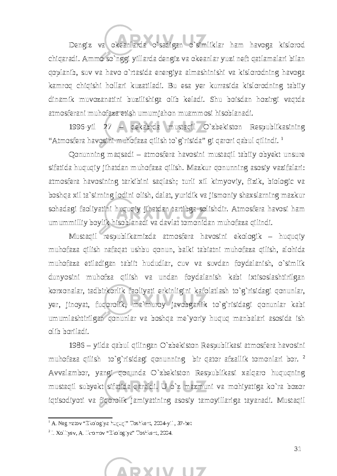 Dengiz va okeanlarda o`sadigan o`simliklar ham havoga kislorod chiqaradi. Ammo so`nggi yillarda dengiz va okeanlar yuzi neft qatlamalari bilan qoplanib, suv va havo o`rtasida energiya almashinishi va kislorodning havoga kamroq chiqishi hollari kuzatiladi. Bu esa yer kurrasida kislorodning tabiiy dinamik muvozanatini buzilishiga olib keladi. Shu boisdan hozirgi vaqtda atmosferani muhofaza etish umumjahon muammosi hisoblanadi. 1996-yil 27 – dekabrda mustaqil O`zbekiston Respublikasining “Atmosfera havosini muhofaza qilish to`g`risida” gi qarori qabul qilindi. 1 Qonunning maqsadi – atmosfera havosini mustaqil tabiiy obyekt unsure sifatida huquqiy jihatdan muhofaza qilish. Mazkur qonunning asosiy vazifalari: atmosfera havosining tarkibini saqlash; turli xil kimyoviy, fizik, biologic va boshqa xil ta`sirning lodini olish, dalat, yuridik va jismoniy shaxslarning mazkur sohadagi faoliyatini huquqiy jihatdan tartibga solishdir. Atmosfera havosi ham umummilliy boylik hisoblanadi va davlat tomonidan muhofaza qilindi. Mustaqil respublikamizda atmosfera havosini ekologik – huquqiy muhofaza qilish nafaqat ushbu qonun, balki tabiatni muhofaza qilish, alohida muhofaza etiladigan tabiit hududlar, cuv va suvdan foydalanish, o`simlik dunyosini muhofza qilish va undan foydalanish kabi ixtisoslashtirilgan korxonalar, tadbirkorlik faoliyati erkinligini kafolatlash to`g`risidagi qonunlar, yer, jinoyat, fuqorolik, ma`muroy javobgarlik to`g`risidagi qonunlar kabi umumlashtirilgan qonunlar va boshqa me`yoriy huquq manbalari asosida ish olib boriladi. 1986 – yilda qabul qilingan O`zbekiston Respublikasi atmosfera havosini muhofaza qilish to`g`risidagi qonunning bir qator afzallik tomonlari bor. 2 Avvalambor, yangi qonunda O`zbekiston Respublikasi xalqaro huquqning mustaqil subyekt sifatida qaraldi. U o`z mazmuni va mohiyatiga ko`ra bozor iqtisodiyoti va fiqorolik jamiyatining asosiy tamoyillariga tayanadi. Mustaqil 1 A. Negmatov “Ekologiya huquqi” Toshkent, 2004-yil , 37-bet 2 I. Xolliyev, A. Ikromov “Ekologiya” Toshkent, 2004. 31 