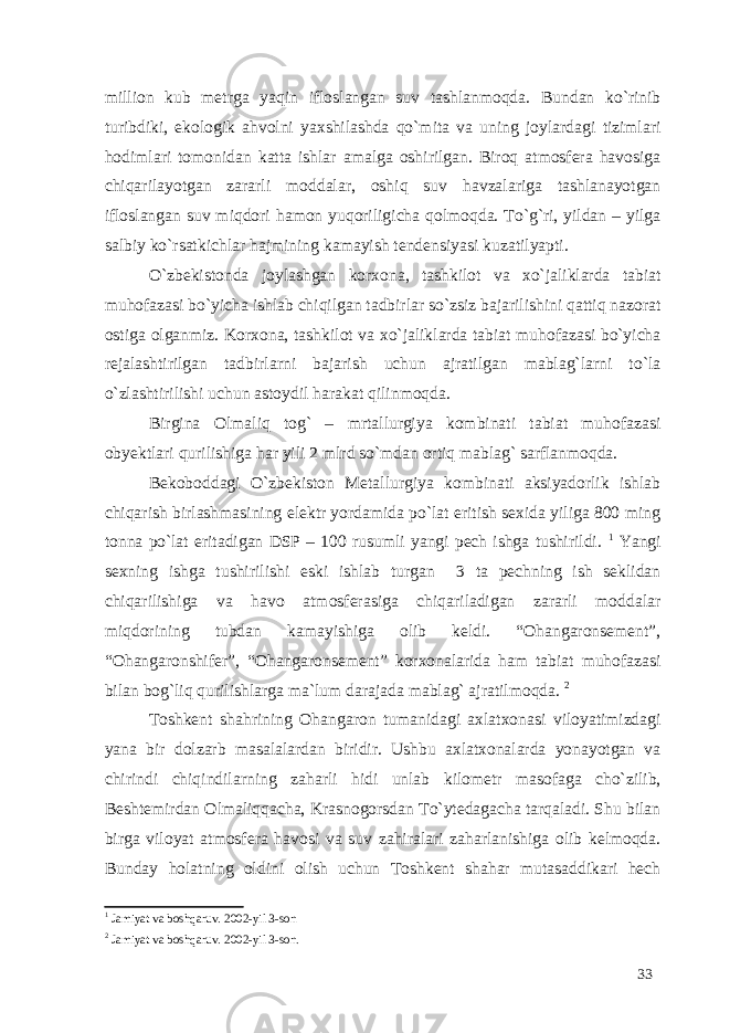 million kub metrga yaqin ifloslangan suv tashlanmoqda. Bundan ko`rinib turibdiki, ekologik ahvolni yaxshilashda qo`mita va uning joylardagi tizimlari hodimlari tomonidan katta ishlar amalga oshirilgan. Biroq atmosfera havosiga chiqarilayotgan zararli moddalar, oshiq suv havzalariga tashlanayotgan ifloslangan suv miqdori hamon yuqoriligicha qolmoqda. To`g`ri, yildan – yilga salbiy ko`rsatkichlar hajmining kamayish tendensiyasi kuzatilyapti. O`zbekistonda joylashgan korxona, tashkilot va xo`jaliklarda tabiat muhofazasi bo`yicha ishlab chiqilgan tadbirlar so`zsiz bajarilishini qattiq nazorat ostiga olganmiz. Korxona, tashkilot va xo`jaliklarda tabiat muhofazasi bo`yicha rejalashtirilgan tadbirlarni bajarish uchun ajratilgan mablag`larni to`la o`zlashtirilishi uchun astoydil harakat qilinmoqda. Birgina Olmaliq tog` – mrtallurgiya kombinati tabiat muhofazasi obyektlari qurilishiga har yili 2 mlrd so`mdan ortiq mablag` sarflanmoqda. Bekoboddagi O`zbekiston Metallurgiya kombinati aksiyadorlik ishlab chiqarish birlashmasining elektr yordamida po`lat eritish sexida yiliga 800 ming tonna po`lat eritadigan DSP – 100 rusumli yangi pech ishga tushirildi. 1 Yangi sexning ishga tushirilishi eski ishlab turgan 3 ta pechning ish seklidan chiqarilishiga va havo atmosferasiga chiqariladigan zararli moddalar miqdorining tubdan kamayishiga olib keldi. “Ohangaronsement”, “Ohangaronshifer”, “Ohangaronsement” korxonalarida ham tabiat muhofazasi bilan bog`liq qurilishlarga ma`lum darajada mablag` ajratilmoqda. 2 Toshkent shahrining Ohangaron tumanidagi axlatxonasi viloyatimizdagi yana bir dolzarb masalalardan biridir. Ushbu axlatxonalarda yonayotgan va chirindi chiqindilarning zaharli hidi unlab kilometr masofaga cho`zilib, Beshtemirdan Olmaliqqacha, Krasnogorsdan To`ytedagacha tarqaladi. Shu bilan birga viloyat atmosfera havosi va suv zahiralari zaharlanishiga olib kelmoqda. Bunday holatning oldini olish uchun Toshkent shahar mutasaddikari hech 1 Jamiyat va boshqaruv. 2002-yil 3-son 2 Jamiyat va boshqaruv. 2002-yil 3-son. 33 