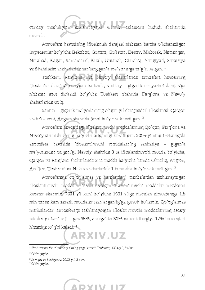 qanday mas`uliyatni sezishmayapti. Chunki axlatxona hududi shaharniki emasda. Atmosfera havosining ifloslanish darajasi nisbatan barcha o`lchanadigan ingredentlar bo`yicha Bekobod, Buxoro, Guliston, Denov, Muborak, Namangan, Nurobod, Kogon, Samarqand, Kitob, Urganch, Chirchiq, Yangiyo`l, Saroisiyo va Shahrisabz shaharlarida sanitargigenik me`yorlarga to`g`ri kelgan. 1 Toshkent, Farg`ona nva Navoiy shaharlarida atmosfera havosining ifloslanish darajasi pasaygan bo`lsada, sanitary – gigenik me`yorlari darajasiga nisbatan azot dioksidi bo`yicha Toshkent shahrida Ferg`ona va Navoiy shaharlarida ortiq. Sanitar – gigenik me`yorlarning o`tgan yil darajasidafi ifloslanish Qo`qon shahrida azot, Angren shahrida fenol bo`yicha kuzatilgan. 2 Atmosfera havosidagi ifloslantiruvchi moddalarning Qo`qon, Farg`ona va Navoiy shahrida chang bo`yicha ortganligi kuzatilgan. 2005-yilning 1-choragida atmosfera havosida ifloslantiruvchi moddalarning sanitariya – gigenik me`yorlardan ortganligi Navoiy shahrida 3 ta ifloslantiruvchi modda bo`yicha, Qo`qon va Farg`ona shaharlarida 2 ta modda bo`yicha hamda Olmaliq, Angren, Andijon, Toshkent va Nukus shaharlarida 1 ta modda bo`yicha kuzatilgan. 3 Atmosferaga qo`zg`almas va harakatdagi manbalardan tashlanayotgan ifloslantiruvchi moddalar tashlanayotgan ifloslantiruvchi moddalar miqdorini kuzatar ekanmiz, 2001-yil kuni bo`yicha 1991-yilga nisbatan atmosferaga 1.5 mln tonna kam zararli moddalar tashlanganligiga guvoh bo`lamiz. Qo`zg`almas manbalardan atmosferaga tashlanayotgan ifloslantiruvchi moddalarning asosiy miqdoriy qismi neft – gaz 35%, energetika 30% va metallurgiya 17% tarmoqlari hissasiga to`g`ri keladi. 4 1 Shodimetov Yu. “Ijtomoiy ekologiyaga kirish” Toshkent, 1994-yil, 67-bet. 2 O’sha joyda. 3 Jamiyat va boshqaruv. 2002-yil, 3-son. 4 O’sha joyda. 34 