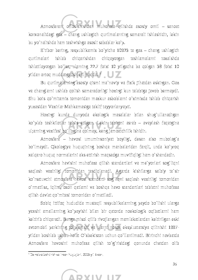 Atmosferani ofloslanishdan muhofaza qilishda asosiy omil – sanoat korxonalidagi gaz – chang ushlagich qurilmalarning samarali ishlashidir, lekin bu yo`nalishda ham tashvishga asosli sabablar ko`p. E`tibor bering, respublikamiz bo`yicha 10923 ta gaz – chang ushlagich qurilmalari ishlab chiqarishdan chiqayotgan tashlamalarni tozalshda ishlatilayotgan bo`lsa, ularning 22.7 foizi 10 yilgacha ba qolgan 38 foizi 10 yildan ortoq muddatga ishlatilmoqda. 1 Bu qurilmalarning asosiy qismi ma`naviy va fizik jihatdan eskirgan. Gaz va changlarni ushlab qolish samaradorligi hozirgi kun talabiga javob bermaydi. Shu bois qo`mitamiz tomonidan mazkur asboblarni o`zimizda ishlab chiqarish yuzasidan Vazirlar Mahkamasiga taklif tayyorlanyapti. Hozirgi kunda dunyoda ekologik masalalar bilan shug`ullanadigan ko`plab tashkilotlar ta`sis etilgan. Lekin tabiatni asrab – avaylash faqatgina ul;arning vazifasi bo`libgina qolmay, keng jamoatchilik ishidir. Atmosfera – havosi umuminsoniyat boyligi, desan also mubolag`a bo`lmaydi. Qkologiya huquqining boshqa manbalaridan farqli, unda ko`proq xalqaro huquq normalarini aks ettirish maqsadga muvifiqligi ham o`shandadir. Atmosfera havisini muhofaza qilish standartlari va me`yorlari sog`liqni saqlash vazirligi tomonidan tasdiqlanadi. Agarda kishilarga salbiy ta`sir ko`rsatuvchi atmosfera havosi standarti sog`liqni saqlash vazirligi tomonidan o`rmatilsa, iqlim, ozon qatlami va boshqa havo standartlari tabiatni muhofaza qilish davlat qo`mitasi tomonidan o`rnatiladi. Sobiq ittifoq hududida mustaqil respublikalarning paydo bo`lishi ularga yaxshi amallarning ko`payishi bilan bir qatorda noekologik oqibatlarni ham keltirib chiqaradi. Bunga misol qilib rivojlangan mamlakatlardan keltirilgan eski avtomobil parkining to`planishi va ularni nosoz ekspluatatsiya qilinishi 1997- yildan boshlab ushbu holat O`zbekiston uchun qo`llanilmadi. Birinchi navbatda Atmosfera havosini muhofaza qilish to`g`risidagi qonunda chetdan olib 1 Demokratlashtirish va inson huquqlari. 2003-yil 1-son. 35 