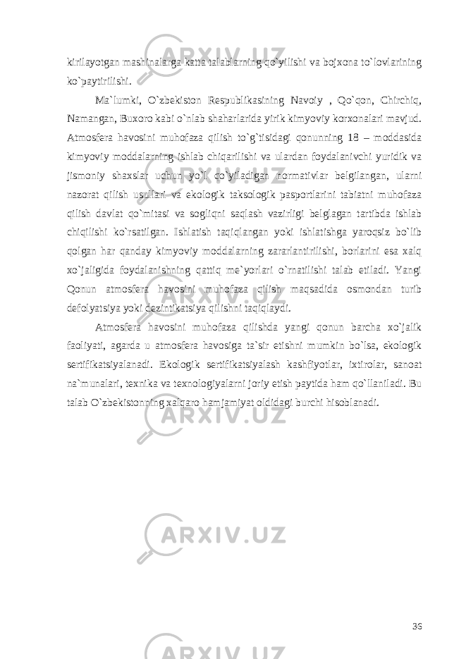 kirilayotgan mashinalarga katta talablarning qo`yilishi va bojxona to`lovlarining ko`paytirilishi. Ma`lumki, O`zbekiston Respublikasining Navoiy , Qo`qon, Chirchiq, Namangan, Buxoro kabi o`nlab shaharlarida yirik kimyoviy korxonalari mavjud. Atmosfera havosini muhofaza qilish to`g`tisidagi qonunning 18 – moddasida kimyoviy moddalarning ishlab chiqarilishi va ulardan foydalanivchi yuridik va jismoniy shaxslar uchun yo`l qo`yiladigan normativlar belgilangan, ularni nazorat qilish usullari va ekologik taksologik pasportlarini tabiatni muhofaza qilish davlat qo`mitasi va sogliqni saqlash vazirligi belglagan tartibda ishlab chiqilishi ko`rsatilgan. Ishlatish taqiqlangan yoki ishlatishga yaroqsiz bo`lib qolgan har qanday kimyoviy moddalarning zararlantirilishi, borlarini esa xalq xo`jaligida foydalanishning qattiq me`yorlari o`rnatilishi talab etiladi. Yangi Qonun atmosfera havosini muhofaza qilish maqsadida osmondan turib defolyatsiya yoki dezintikatsiya qilishni taqiqlaydi. Atmosfera havosini muhofaza qilishda yangi qonun barcha xo`jalik faoliyati, agarda u atmosfera havosiga ta`sir etishni mumkin bo`lsa, ekologik sertifikatsiyalanadi. Ekologik sertifikatsiyalash kashfiyotlar, ixtirolar, sanoat na`munalari, texnika va texnologiyalarni joriy etish paytida ham qo`llaniladi. Bu talab O`zbekistonning xalqaro hamjamiyat oldidagi burchi hisoblanadi. 36 