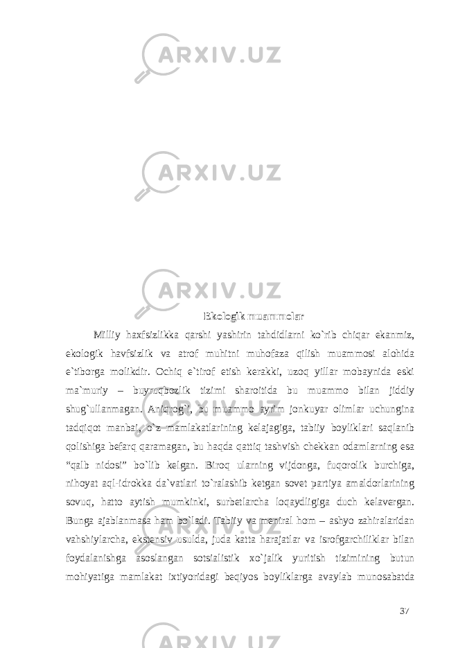 Ekologik muammolar Milliy haxfsizlikka qarshi yashirin tahdidlarni ko`rib chiqar ekanmiz, ekologik havfsizlik va atrof muhitni muhofaza qilish muammosi alohida e`tiborga molikdir. Ochiq e`tirof etish kerakki, uzoq yillar mobaynida eski ma`muriy – buyruqbozlik tizimi sharoitida bu muammo bilan jiddiy shug`ullanmagan. Aniqrog`i, bu muammo ayrim jonkuyar olimlar uchungina tadqiqot manbai, o`z mamlakatlarining kelajagiga, tabiiy boyliklari saqlanib qolishiga befarq qaramagan, bu haqda qattiq tashvish chekkan odamlarning esa “qalb nidosi” bo`lib kelgan. Biroq ularning vijdonga, fuqorolik burchiga, nihoyat aql-idrokka da`vatlari to`ralashib ketgan sovet partiya amaldorlarining sovuq, hatto aytish mumkinki, surbetlarcha loqaydligiga duch kelavergan. Bunga ajablanmasa ham bo`ladi. Tabiiy va meniral hom – ashyo zahiralaridan vahshiylarcha, ekstensiv usulda, juda katta harajatlar va isrofgarchiliklar bilan foydalanishga asoslangan sotsialistik xo`jalik yuritish tizimining butun mohiyatiga mamlakat ixtiyoridagi beqiyos boyliklarga avaylab munosabatda 37 