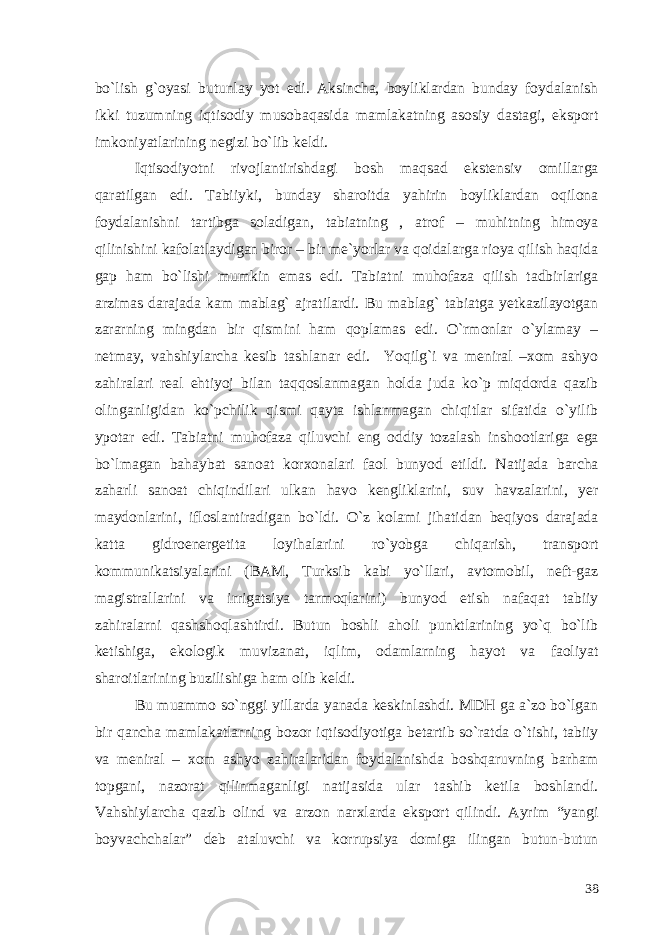 bo`lish g`oyasi butunlay yot edi. Aksincha, boyliklardan bunday foydalanish ikki tuzumning iqtisodiy musobaqasida mamlakatning asosiy dastagi, eksport imkoniyatlarining negizi bo`lib keldi. Iqtisodiyotni rivojlantirishdagi bosh maqsad ekstensiv omillarga qaratilgan edi. Tabiiyki, bunday sharoitda yahirin boyliklardan oqilona foydalanishni tartibga soladigan, tabiatning , atrof – muhitning himoya qilinishini kafolatlaydigan biror – bir me`yorlar va qoidalarga rioya qilish haqida gap ham bo`lishi mumkin emas edi. Tabiatni muhofaza qilish tadbirlariga arzimas darajada kam mablag` ajratilardi. Bu mablag` tabiatga yetkazilayotgan zararning mingdan bir qismini ham qoplamas edi. O`rmonlar o`ylamay – netmay, vahshiylarcha kesib tashlanar edi. Yoqilg`i va meniral –xom ashyo zahiralari real ehtiyoj bilan taqqoslanmagan holda juda ko`p miqdorda qazib olinganligidan ko`pchilik qismi qayta ishlanmagan chiqitlar sifatida o`yilib ypotar edi. Tabiatni muhofaza qiluvchi eng oddiy tozalash inshootlariga ega bo`lmagan bahaybat sanoat korxonalari faol bunyod etildi. Natijada barcha zaharli sanoat chiqindilari ulkan havo kengliklarini, suv havzalarini, yer maydonlarini, ifloslantiradigan bo`ldi. O`z kolami jihatidan beqiyos darajada katta gidroenergetita loyihalarini ro`yobga chiqarish, transport kommunikatsiyalarini (BAM, Turksib kabi yo`llari, avtomobil, neft-gaz magistrallarini va irrigatsiya tarmoqlarini) bunyod etish nafaqat tabiiy zahiralarni qashshoqlashtirdi. Butun boshli aholi punktlarining yo`q bo`lib ketishiga, ekologik muvizanat, iqlim, odamlarning hayot va faoliyat sharoitlarining buzilishiga ham olib keldi. Bu muammo so`nggi yillarda yanada keskinlashdi. MDH ga a`zo bo`lgan bir qancha mamlakatlarning bozor iqtisodiyotiga betartib so`ratda o`tishi, tabiiy va meniral – xom ashyo zahiralaridan foydalanishda boshqaruvning barham topgani, nazorat qilinmaganligi natijasida ular tashib ketila boshlandi. Vahshiylarcha qazib olind va arzon narxlarda eksport qilindi. Ayrim “yangi boyvachchalar” deb ataluvchi va korrupsiya domiga ilingan butun-butun 38 