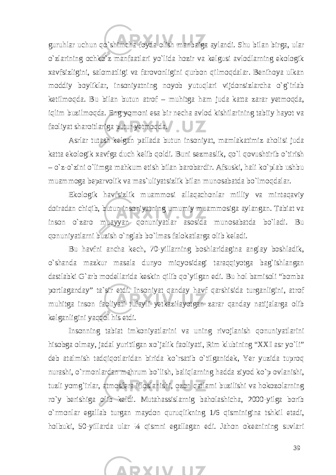 guruhlar uchun qo`shimcha foyda olish manbaiga aylandi. Shu bilan birga, ular o`zlarining ochko`z manfaatlari yo`lida hozir va kelgusi avlodlarning ekologik xavfsizligini, salomatligi va farovonligini qurbon qilmoqdalar. Benihoya ulkan moddiy boyliklar, insoniyatning noyob yutuqlari vijdonsizlarcha o`g`irlab ketilmoqda. Bu bilan butun atrof – muhitga ham juda katta zarar yetmoqda, iqlim buzilmoqda. Eng yomoni esa bir necha avlod kishilarining tabiiy hayot va faoliyat sharoitlariga putur yetmoqda. Asrlar tutash kelgan pallada butun insoniyat, mamlakatimiz aholisi juda katta ekologik xavfga duch kelib qoldi. Buni sezmaslik, qo`l qovushtirib o`tirish – o`z-o`zini o`limga mahkum etish bilan barobardir. Afsuski, hali ko`plab ushbu muammoga beparvolik va mas`uliyatsizlik bilan munosabatda bo`lmoqdalar. Ekologik havfsizlik muammosi allaqachonlar milliy va mintaqaviy doiradan chiqib, butun insoniyatning umumiy muammosiga aylangan. Tabiat va inson o`zaro muayyan qonuniyatlar asosida munosabatda bo`ladi. Bu qonuniyatlarni buzish o`nglab bo`lmas falokatlarga olib keladi. Bu havfni ancha kech, 70-yillarning boshlaridagina anglay boshladik, o`shanda mazkur masala dunyo miqyosidagi taraqqiyotga bag`ishlangan dastlabki G`arb modellarida keskin qilib qo`yilgan edi. Bu hol bamisoli “bomba portlaganday” ta`sir etdi. Insoniyat qanday havf qarshisida turganligini, atrof muhitga inson faoliyati tufayli yetkazilayotgan zarar qanday natijalarga olib kelganligini yaqqol his etdi. Insonning tabiat imkoniyatlarini va uning rivojlanish qonuniyatlarini hisobga olmay, jadal yuritilgan xo`jalik faoliyati, Rim klubining “XXI asr yo`li” deb atalmish tadqiqotlaridan birida ko`rsatib o`tilganidek, Yer yuzida tuproq nurashi, o`rmonlardan mahrum bo`lish, baliqlarning hadda ziyod ko`p ovlanishi, tuzli yomg`irlar, atmosfera ifloslanishi, ozon qatlami buzilishi va hokozolarning ro`y berishiga olib keldi. Mutahassislarnig baholashicha, 2000-yilga borib o`rmonlar egallab turgan maydon quruqlikning 1/6 qisminigina tshkil etadi, holbuki, 50-yillarda ular ¼ qismni egallagan edi. Jahon okeanining suvlari 39 