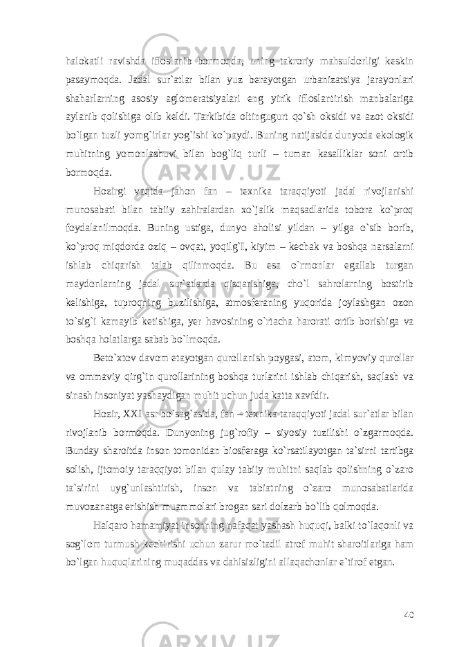 halokatli ravishda ifloslanib bormoqda, uning takroriy mahsuldorligi keskin pasaymoqda. Jadal sur`atlar bilan yuz berayotgan urbanizatsiya jarayonlari shaharlarning asosiy aglomeratsiyalari eng yirik ifloslantirish manbalariga aylanib qolishiga olib keldi. Tarkibida oltingugurt qo`sh oksidi va azot oksidi bo`lgan tuzli yomg`irlar yog`ishi ko`paydi. Buning natijasida dunyoda ekologik muhitning yomonlashuvi bilan bog`liq turli – tuman kasalliklar soni ortib bormoqda. Hozirgi vaqtda jahon fan – texnika taraqqiyoti jadal rivojlanishi munosabati bilan tabiiy zahiralardan xo`jalik maqsadlarida tobora ko`proq foydalanilmoqda. Buning ustiga, dunyo aholisi yildan – yilga o`sib borib, ko`proq miqdorda oziq – ovqat, yoqilg`I, kiyim – kechak va boshqa narsalarni ishlab chiqarish talab qilinmoqda. Bu esa o`rmonlar egallab turgan maydonlarning jadal sur`atlarda qisqarishiga, cho`l sahrolarning bostirib kelishiga, tuproqning buzilishiga, atmosferaning yuqorida joylashgan ozon to`sig`i kamayib ketishiga, yer havosining o`rtacha harorati ortib borishiga va boshqa holatlarga sabab bo`lmoqda. Beto`xtov davom etayotgan qurollanish poygasi, atom, kimyoviy qurollar va ommaviy qirg`in qurollarining boshqa turlarini ishlab chiqarish, saqlash va sinash insoniyat yashaydigan muhit uchun juda katta xavfdir. Hozir, XXI asr bo`sag`asida, fan – texnika taraqqiyoti jadal sur`atlar bilan rivojlanib bormoqda. Dunyoning jug`rofiy – siyosiy tuzilishi o`zgarmoqda. Bunday sharoitda inson tomonidan biosferaga ko`rsatilayotgan ta`sirni tartibga solish, ijtomoiy taraqqiyot bilan qulay tabiiy muhitni saqlab qolishning o`zaro ta`sirini uyg`unlashtirish, inson va tabiatning o`zaro munosabatlarida muvozanatga erishish muammolari brogan sari dolzarb bo`lib qolmoqda. Halqaro hamamiyat insonning nafaqat yashash huquqi, balki to`laqonli va sog`lom turmush kechirishi uchun zarur mo`tadil atrof muhit sharoitlariga ham bo`lgan huquqlarining muqaddas va dahlsizligini allaqachonlar e`tirof etgan. 40 