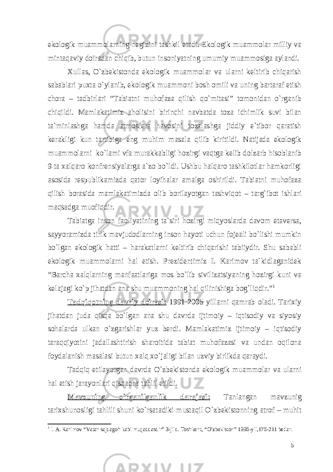 ekologik muammolarning negizini tashkil etadi. Ekologik muammolar milliy va mintaqaviy doiradan chiqib, butun insoniyatning umumiy muammosiga aylandi. Xullas, O`zbekistonda ekologik muammolar va ularni keltirib chiqarish sabablari puxta o`ylanib, ekologik muammoni bosh omili va uning bartaraf etish chora – tadbirlari “Tabiatni muhofaza qilish qo`mitasi” tomonidan o`rganib chiqildi. Mamlakatimiz aholisini birinchi navbatda toza ichimlik suvi bilan ta`minlashga hamda atmosfera havosini tozalashga jiddiy e`tibor qaratish kerakligi kun tartibiga eng muhim masala qilib kiritildi. Natijada ekologik muammolarni ko`lami vfa murakkabligi hozirgi vaqtga kelib dolzarb hisoblanib 9 ta xalqaro konfrensiyalarga a`zo bo`ldi. Ushbu halqaro tashkilotlar hamkorligi asosida respublikamizda qator loyihalar amalga oshirildi. Tabiatni muhofaza qilish borasida mamlakatimizda olib borilayotgan tashviqot – targ`ibot ishlari maqsadga muofiqdir. Tabiatga inson faoliyatining ta`siri hozirgi miqyoslarda davom etaversa, sayyoramizda tirik mavjudodlarning inson hayoti uchun fojeali bo`lishi mumkin bo`lgan ekologik hatti – harakatlarni keltirib chiqarishi tabiiydir. Shu sababli ekologik muammolarni hal etish. Prezidentimiz I. Karimov ta`kidlaganidek “Barcha xalqlarning manfaatlariga mos bo`lib sivilizatsiyaning hozirgi kuni va kelajagi ko`p jihatdan ana shu muammoning hal qilinishiga bog`liqdir.” 1 Tadqiqotning davriy doirasi: 1991-2005 yillarni qamrab oladi. Tarixiy jihatdan juda qisqa bo`lgan ana shu davrda ijtimoiy – iqtisodiy va siyosiy sohalarda ulkan o`zgarishlar yuz berdi. Mamlakatimiz ijtimoiy – iqtisodiy taraqqiyotini jadallashtirish sharoitida tabiat muhofazasi va undan oqilona foydalanish masalasi butun xalq xo`jaligi bilan uzviy birlikda qaraydi. Tadqiq etilayotgan davrda O`zbekistonda ekologik muammolar va ularni hal etish jarayonlari qisqacha tahlil etildi. Mavzuning o`rganilganlik darajasi: Tanlangan mavzunig tarixshunosligi tahlili shuni ko`rsatadiki mustaqil O`zbekistonning atrof – muhit 1 I. A. Karimov “Vatan sajdagoh kabi muqaddasdir” 3-jild. Toshkent, “O’zbekiston” 1996-yil,176-211 betlar. 5 