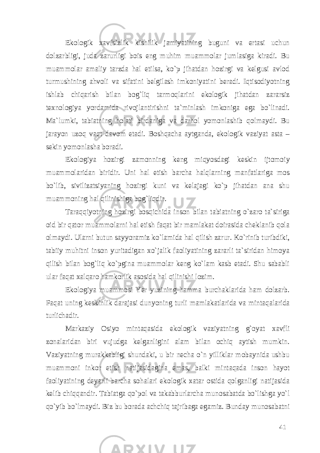 Ekologik xavfsizlik kishilik jamiyatining buguni va ertasi uchun dolzarbligi, juda zarurligi bois eng muhim muammolar jumlasiga kiradi. Bu muammolar amaliy tarzda hal etilsa, ko`p jihatdan hozirgi va kelgusi avlod turmushining ahvoli va sifatini belgilash imkoniyatini beradi. Iqtisodiyotning ishlab chiqarish bilan bog`liq tarmoqlarini ekologik jihatdan zararsiz texnologiya yordamida rivojlantirishni ta`minlash imkoniga ega bo`linadi. Ma`lumki, tabiatning holati birdaniga va darhol yomonlashib qolmaydi. Bu jarayon uzoq vaqt davom etadi. Boshqacha aytganda, ekologik vaziyat asta – sekin yomonlasha boradi. Ekologiya hozirgi zamonning keng miqyosdagi keskin ijtomoiy muammolaridan biridir. Uni hal etish barcha halqlarning manfatlariga mos bo`lib, sivilizatsiyaning hozirgi kuni va kelajagi ko`p jihatdan ana shu muammoning hal qilinishiga bog`liqdir. Taraqqiyotning hozirgi bosqichida inson bilan tabiatning o`zaro ta`siriga oid bir qator muammolarni hal etish faqat bir mamlakat doirasida cheklanib qola olmaydi. Ularni butun sayyoramiz ko`lamida hal qilish zarur. Ko`rinib turibdiki, tabiiy muhitni inson yuritadigan xo`jalik faoliyatining zararli ta`siridan himoya qilish bilan bog`liq ko`pgina muammolar keng ko`lam kasb etadi. Shu sababli ular faqat xalqaro hamkorlik asosida hal qilinishi lozim. Ekologiya muammosi Yer yuzining hamma burchaklarida ham dolzarb. Faqat uning keskinlik darajasi dunyoning turli mamlakatlarida va mintaqalarida turlichadir. Markaziy Osiyo mintaqasida ekologik vaziyatning g`oyat xavfli zonalaridan biri vujudga kelganligini alam bilan ochiq aytish mumkin. Vaziyatning murakkabligi shundaki, u bir necha o`n yilliklar mobaynida ushbu muammoni inkor etish natijasidagina emas, balki mintaqada inson hayot faoliyatining deyarli barcha sohalari ekologik xatar ostida qolganligi natijasida kelib chiqqandir. Tabiatga qo`pol va takabburlarcha munosabatda bo`lishga yo`l qo`yib bo`lmaydi. Biz bu borada achchiq tajribaga egamiz. Bunday munosabatni 41 