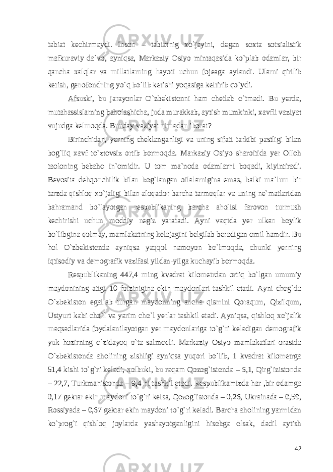 tabiat kechirmaydi. Inson – tabiatnig xo`jayini, degan soxta sotsialistik mafkuraviy da`vo, ayniqsa, Markaziy Osiyo mintaqasida ko`plab odamlar, bir qancha xalqlar va millatlarning hayoti uchun fojeaga aylandi. Ularni qirilib ketish, genofondning yo`q bo`lib ketishi yoqasiga keltirib qo`ydi. Afsuski, bu jarayonlar O`zbekistonni ham chetlab o`tmadi. Bu yerda, mutahassislarning baholashicha, juda murakkab, aytish mumkinki, xavfli vaziyat vujudga kelmoqda. Bunday vaziyat nimadan iborat? Birinchidan, yerning cheklanganligi va uning sifati tarkibi pastligi bilan bog`liq xavf to`ztovsiz ortib bormoqda. Markaziy Osiyo sharoitida yer Olloh taoloning bebaho in`omidir. U tom ma`noda odamlarni boqadi, kiyintiradi. Bevosita dehqonchilik bilan bog`langan oilalarnigina emas, balki ma`lum bir tarzda qishloq xo`jaligi bilan aloqador barcha tarmoqlar va uning ne`matlaridan bahramand bo`layotgan respublikaning barcha aholisi farovon turmush kechirishi uchun moddiy negiz yaratadi. Ayni vaqtda yer ulkan boylik bo`libgina qolmay, mamlakatning kelajagini belgilab beradigan omil hamdir. Bu hol O`zbekistonda ayniqsa yaqqol namoyon bo`lmoqda, chunki yerning iqtisodiy va demografik vazifasi yildan-yilga kuchayib bormoqda. Respublikaning 447,4 ming kvadrat kilometrdan ortiq bo`lgan umumiy maydonining atigi 10 foizinigina ekin maydonlari tashkil etadi. Ayni chog`da O`zbekiston egallab turgan maydonning ancha qismini Qoraqum, Qizilqum, Ustyurt kabi cho`l va yarim cho`l yerlar tashkil etadi. Ayniqsa, qishloq xo`jalik maqsadlarida foydalanilayotgan yer maydonlariga to`g`ri keladigan demografik yuk hozirning o`zidayoq o`ta salmoqli. Markaziy Osiyo mamlakatlari orasida O`zbekistonda aholining zishligi ayniqsa yuqori bo`lib, 1 kvadrat kilometrga 51,4 kishi to`g`ri keladi, xolbuki, bu raqam Qozog`istonda – 6,1, Qirg`izistonda – 22,7, Turkmanistonda – 9,4 ni tashkil etadi. Respublikamizda har ,bir odamga 0,17 gektar ekin maydoni to`g`ri kelsa, Qozog`istonda – 0,26, Ukrainada – 0,59, Rossiyada – 0,67 gektar ekin maydoni to`g`ri keladi. Barcha aholining yarmidan ko`prog`i qishloq joylarda yashayotganligini hisobga olsak, dadil aytish 42 