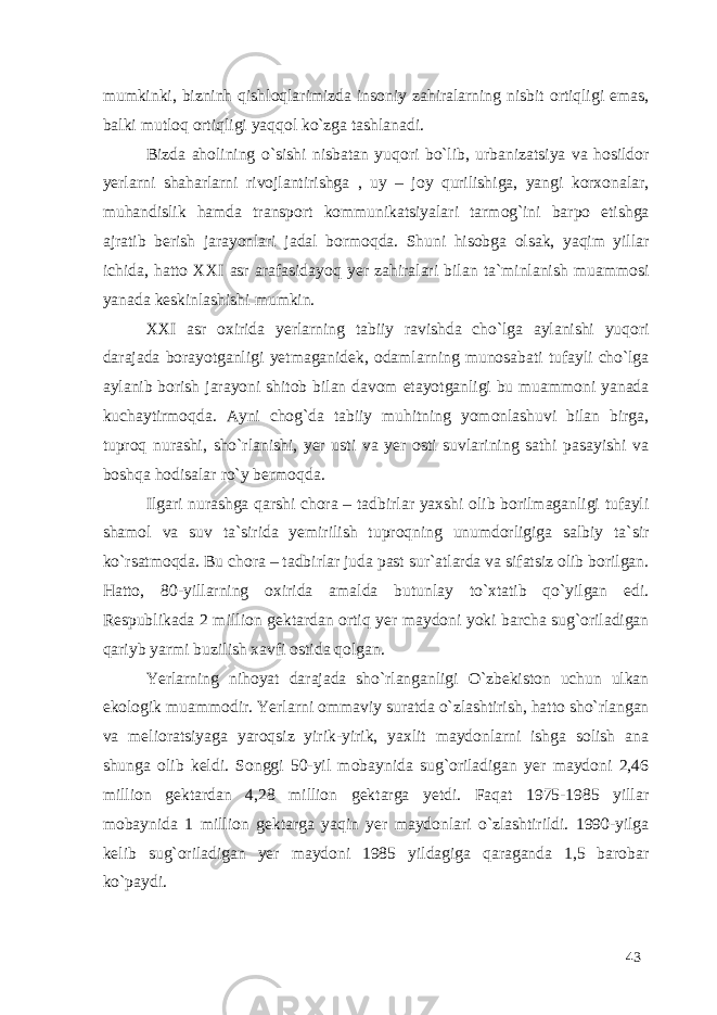 mumkinki, bizninh qishloqlarimizda insoniy zahiralarning nisbit ortiqligi emas, balki mutloq ortiqligi yaqqol ko`zga tashlanadi. Bizda aholining o`sishi nisbatan yuqori bo`lib, urbanizatsiya va hosildor yerlarni shaharlarni rivojlantirishga , uy – joy qurilishiga, yangi korxonalar, muhandislik hamda transport kommunikatsiyalari tarmog`ini barpo etishga ajratib berish jarayonlari jadal bormoqda. Shuni hisobga olsak, yaqim yillar ichida, hatto XXI asr arafasidayoq yer zahiralari bilan ta`minlanish muammosi yanada keskinlashishi mumkin. XXI asr oxirida yerlarning tabiiy ravishda cho`lga aylanishi yuqori darajada borayotganligi yetmaganidek, odamlarning munosabati tufayli cho`lga aylanib borish jarayoni shitob bilan davom etayotganligi bu muammoni yanada kuchaytirmoqda. Ayni chog`da tabiiy muhitning yomonlashuvi bilan birga, tuproq nurashi, sho`rlanishi, yer usti va yer osti suvlarining sathi pasayishi va boshqa hodisalar ro`y bermoqda. Ilgari nurashga qarshi chora – tadbirlar yaxshi olib borilmaganligi tufayli shamol va suv ta`sirida yemirilish tuproqning unumdorligiga salbiy ta`sir ko`rsatmoqda. Bu chora – tadbirlar juda past sur`atlarda va sifatsiz olib borilgan. Hatto, 80-yillarning oxirida amalda butunlay to`xtatib qo`yilgan edi. Respublikada 2 million gektardan ortiq yer maydoni yoki barcha sug`oriladigan qariyb yarmi buzilish xavfi ostida qolgan. Yerlarning nihoyat darajada sho`rlanganligi O`zbekiston uchun ulkan ekologik muammodir. Yerlarni ommaviy suratda o`zlashtirish, hatto sho`rlangan va melioratsiyaga yaroqsiz yirik-yirik, yaxlit maydonlarni ishga solish ana shunga olib keldi. Songgi 50-yil mobaynida sug`oriladigan yer maydoni 2,46 million gektardan 4,28 million gektarga yetdi. Faqat 1975-1985 yillar mobaynida 1 million gektarga yaqin yer maydonlari o`zlashtirildi. 1990-yilga kelib sug`oriladigan yer maydoni 1985 yildagiga qaraganda 1,5 barobar ko`paydi. 43 