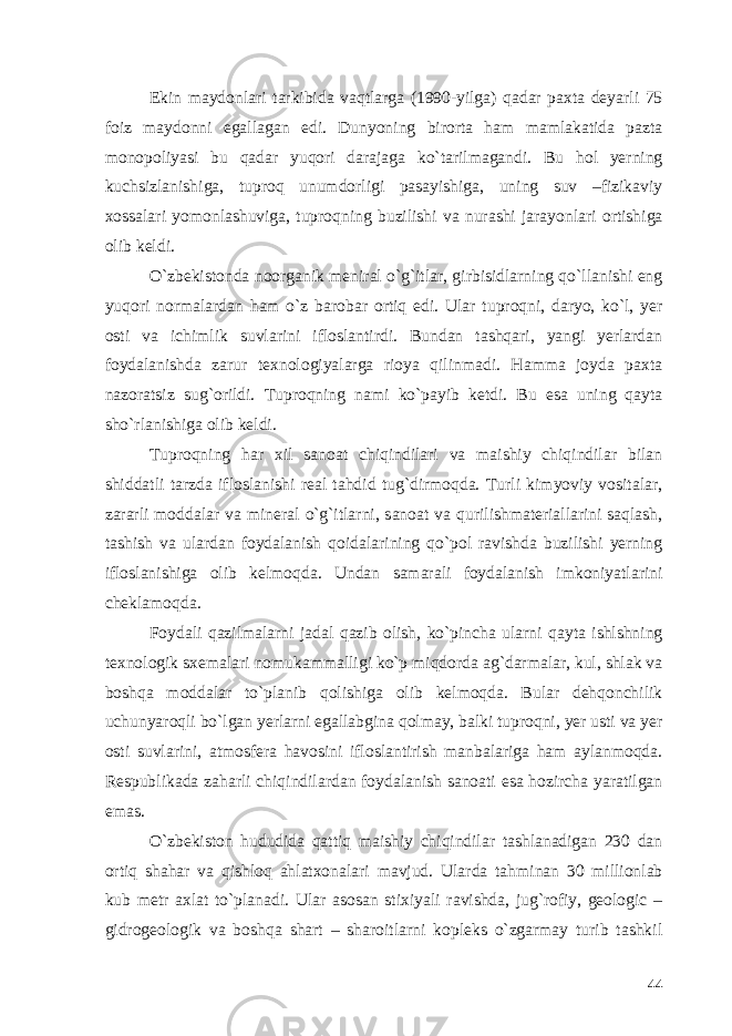 Ekin maydonlari tarkibida vaqtlarga (1990-yilga) qadar paxta deyarli 75 foiz maydonni egallagan edi. Dunyoning birorta ham mamlakatida pazta monopoliyasi bu qadar yuqori darajaga ko`tarilmagandi. Bu hol yerning kuchsizlanishiga, tuproq unumdorligi pasayishiga, uning suv –fizikaviy xossalari yomonlashuviga, tuproqning buzilishi va nurashi jarayonlari ortishiga olib keldi. O`zbekistonda noorganik meniral o`g`itlar, girbisidlarning qo`llanishi eng yuqori normalardan ham o`z barobar ortiq edi. Ular tuproqni, daryo, ko`l, yer osti va ichimlik suvlarini ifloslantirdi. Bundan tashqari, yangi yerlardan foydalanishda zarur texnologiyalarga rioya qilinmadi. Hamma joyda paxta nazoratsiz sug`orildi. Tuproqning nami ko`payib ketdi. Bu esa uning qayta sho`rlanishiga olib keldi. Tuproqning har xil sanoat chiqindilari va maishiy chiqindilar bilan shiddatli tarzda ifloslanishi real tahdid tug`dirmoqda. Turli kimyoviy vositalar, zararli moddalar va mineral o`g`itlarni, sanoat va qurilishmateriallarini saqlash, tashish va ulardan foydalanish qoidalarining qo`pol ravishda buzilishi yerning ifloslanishiga olib kelmoqda. Undan samarali foydalanish imkoniyatlarini cheklamoqda. Foydali qazilmalarni jadal qazib olish, ko`pincha ularni qayta ishlshning texnologik sxemalari nomukammalligi ko`p miqdorda ag`darmalar, kul, shlak va boshqa moddalar to`planib qolishiga olib kelmoqda. Bular dehqonchilik uchunyaroqli bo`lgan yerlarni egallabgina qolmay, balki tuproqni, yer usti va yer osti suvlarini, atmosfera havosini ifloslantirish manbalariga ham aylanmoqda. Respublikada zaharli chiqindilardan foydalanish sanoati esa hozircha yaratilgan emas. O`zbekiston hududida qattiq maishiy chiqindilar tashlanadigan 230 dan ortiq shahar va qishloq ahlatxonalari mavjud. Ularda tahminan 30 millionlab kub metr axlat to`planadi. Ular asosan stixiyali ravishda, jug`rofiy, geologic – gidrogeologik va boshqa shart – sharoitlarni kopleks o`zgarmay turib tashkil 44 