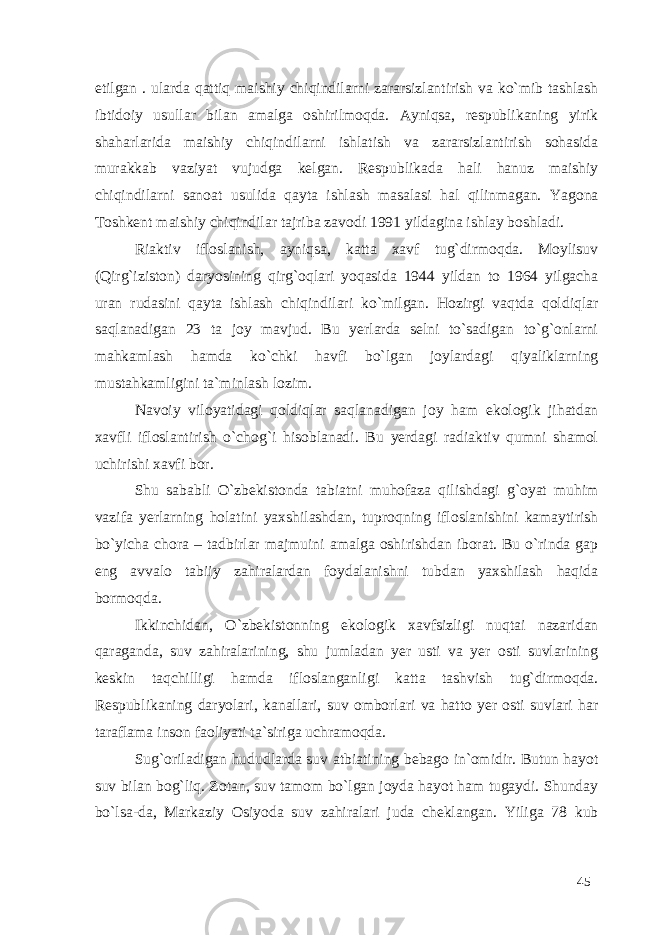 etilgan . ularda qattiq maishiy chiqindilarni zararsizlantirish va ko`mib tashlash ibtidoiy usullar bilan amalga oshirilmoqda. Ayniqsa, respublikaning yirik shaharlarida maishiy chiqindilarni ishlatish va zararsizlantirish sohasida murakkab vaziyat vujudga kelgan. Respublikada hali hanuz maishiy chiqindilarni sanoat usulida qayta ishlash masalasi hal qilinmagan. Yagona Toshkent maishiy chiqindilar tajriba zavodi 1991 yildagina ishlay boshladi. Riaktiv ifloslanish, ayniqsa, katta xavf tug`dirmoqda. Moylisuv (Qirg`iziston) daryosining qirg`oqlari yoqasida 1944 yildan to 1964 yilgacha uran rudasini qayta ishlash chiqindilari ko`milgan. Hozirgi vaqtda qoldiqlar saqlanadigan 23 ta joy mavjud. Bu yerlarda selni to`sadigan to`g`onlarni mahkamlash hamda ko`chki havfi bo`lgan joylardagi qiyaliklarning mustahkamligini ta`minlash lozim. Navoiy viloyatidagi qoldiqlar saqlanadigan joy ham ekologik jihatdan xavfli ifloslantirish o`chog`i hisoblanadi. Bu yerdagi radiaktiv qumni shamol uchirishi xavfi bor. Shu sababli O`zbekistonda tabiatni muhofaza qilishdagi g`oyat muhim vazifa yerlarning holatini yaxshilashdan, tuproqning ifloslanishini kamaytirish bo`yicha chora – tadbirlar majmuini amalga oshirishdan iborat. Bu o`rinda gap eng avvalo tabiiy zahiralardan foydalanishni tubdan yaxshilash haqida bormoqda. Ikkinchidan, O`zbekistonning ekologik xavfsizligi nuqtai nazaridan qaraganda, suv zahiralarining, shu jumladan yer usti va yer osti suvlarining keskin taqchilligi hamda ifloslanganligi katta tashvish tug`dirmoqda. Respublikaning daryolari, kanallari, suv omborlari va hatto yer osti suvlari har taraflama inson faoliyati ta`siriga uchramoqda. Sug`oriladigan hududlarda suv atbiatining bebago in`omidir. Butun hayot suv bilan bog`liq. Zotan, suv tamom bo`lgan joyda hayot ham tugaydi. Shunday bo`lsa-da, Markaziy Osiyoda suv zahiralari juda cheklangan. Yiliga 78 kub 45 