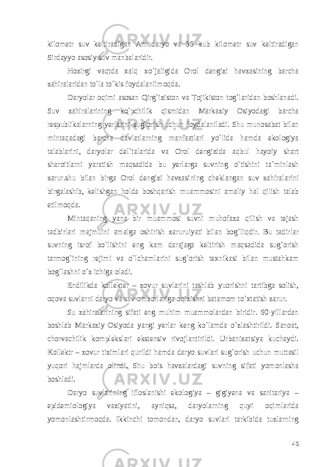 kilometr suv keltiradigan Amudaryo va 36 kub kilometr suv keltiradigan Sirdayyo asosiy suv manbalaridir. Hozirgi vaqtda xalq xo`jaligida Orol dengizi havzasining barcha zahiralaridan to`la to`kis foydalanilmoqda. Daryolar oqimi asosan Qirg`iziston va Tojikiston tog`laridan boshlanadi. Suv zahiralarining ko`pchilik qismidan Markaziy Osiyodagi barcha respublikalarning yerlarini sug`orish uchun foydalaniladi. Shu munosabat bilan mintaqadagi barcha davlatlarning manfaatlari yo`lida hamda ekologiya talablarini, daryolar del`talarida va Orol dengizida aqbul hayoiy shart sharoitlarni yaratish maqsadida bu yerlarga suvning o`tishini ta`minlash zarur.shu bilan birga Orol dengizi havzasining cheklangan suv zahiralarini birgalashib, kelishgan holda boshqarish muammosini amaliy hal qilish talab etilmoqda. Mintaqaning yana bir muammosi suvni muhofaza qilish va tejash tadbirlari majmuini amalga oshirish zaruruiyati bilan bog`liqdir. Bu tadirlar suvning isrof bo`lishini eng kam darajaga keltirish maqsadida sug`orish tarmog`ining rejimi va o`lchamlarini sug`orish texnikasi bilan mustahkam bog`lashni o`z ichiga oladi. Endilikda kollekter – zovur suvlarini tashlab yuorishni tartibga solish, oqova suvlarni daryo va suv omborlariga oqizishni batamom to`xtatish zarur. Su zahiralarining sifati eng muhim muammolardan biridir. 60-yillardan boshlab Markaziy Osiyoda yangi yerlar keng ko`lamda o`zlashtirildi. Sanoat, chorvachilik komplekslari ekstensiv rivojlantirildi. Urbanizatsiya kuchaydi. Kollektr – zovur tizimlari qurildi hamda daryo suvlari sug`orish uchun muttasil yuqori hajmlarda olindi. Shu bois havzalardagi suvning sifati yomonlasha boshladi. Daryo suvlarining ifloslanishi ekologiya – gigiyena va sanitariya – epidemiologiya vaziyatini, ayniqsa, daryolarning quyi oqimlarida yomonlashtirmoqda. Ikkinchi tomondan, daryo suvlari tarkibida tuzlarning 46 