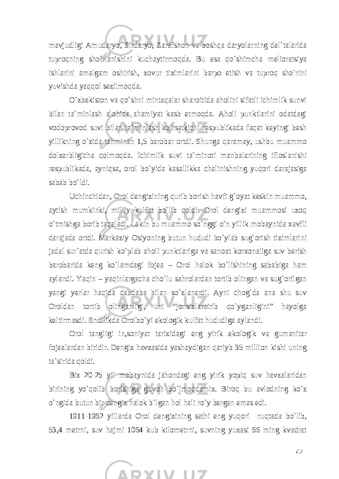 mavjudligi Amudaryo, Sirdaryo, Zarafshon va boshqa daryolarning del`talarida tuproqning sho`rlanishini kuchaytirmoqda. Bu esa qo`shimcha melioratsiya ishlarini amalgam oshirish, zovur tizimlarini barpo etish va tuproq sho`rini yuvishda yaqqol sezilmoqda. O`zbekiston va qo`shni mintaqalar sharoitida aholini sifatli ichimlik sunvi bilan ta`minlash alohida ahamiyat kasb etmoqda. Aholi punktlarini odatdagi vodoprovod suvi bilan ta`minlash ko`rsatkichi respublikada faqat keyingi besh yillikning o`zida tahminan 1,5 barobar ortdi. Shunga qaramay, ushbu muammo dolzarbligicha qolmoqda. Ichimlik suvi ta`minoti manbalarining ifloslanishi respublikada, ayniqsa, orol bo`yida kasallikka chalinishning yuqori darajasiga sabab bo`ldi. Uchinchidan, Orol dengizining qurib borish havfi g`oyat keskin muammo, aytish mumkinki, milliy kulfat bo`lib qoldi. Orol dengizi muammosi uzoq o`tmishga borib taqaladi. Lekin bu muammo so`nggi o`n yillik mobaynida xavfli darajada ortdi. Markaziy Osiyoning butun hududi bo`ylab sug`orish tizimlarini jadal sur`atda qurish ko`plab aholi punktlariga va sanoat korxonaliga suv berish barobarida keng ko`lamdagi fojea – Orol halok bo`lishining sababiga ham aylandi. Yaqin – yaqinlargacha cho`lu sahrolardan tortib olingan va sug`orilgan yangi yerlar haqida dabdaba bilan so`zlanardi. Ayni chog`da ana shu suv Oroldan tortib olinganligi, uni “jonsizlantirib qo`yganligini” hayolga keltirmasdi. Endilikda Orolbo`yi ekologik kulfat hududiga aylandi. Orol tangligi in,soniyat tarixidagi eng yirik ekologik va gumanitar fojealardan biridir. Dengiz havzasida yashaydigan qariyb 35 million kishi uning ta`sirida qoldi. Biz 20-25 yil mobaynida jahondagi eng yirik yopiq suv havzalaridan birining yo`qolib borishiga guvoh bo`lmoqdamiz. Biroq bu avlodning ko`z o`ngida butun bir dengiz halok b`lgan hol hali ro`y bergan emas edi. 1911-1962 yillarda Orol dengizining sathi eng yuqori nuqtada bo`lib, 53,4 metrni, suv hajmi 1064 kub kilometrni, suvning yuzasi 66 ming kvadrat 47 