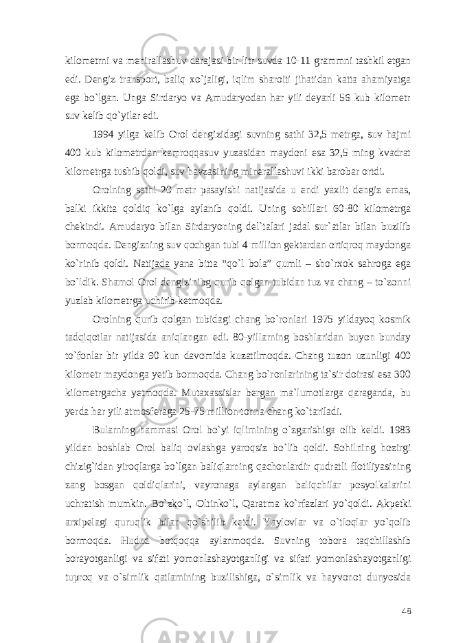 kilometrni va menirallashuv darajasi bir litr suvda 10-11 grammni tashkil etgan edi. Dengiz transport, baliq xo`jaligi, iqlim sharoiti jihatidan katta ahamiyatga ega bo`lgan. Unga Sirdaryo va Amudaryodan har yili deyarli 56 kub kilometr suv kelib qo`yilar edi. 1994 yilga kelib Orol dengizidagi suvning sathi 32,5 metrga, suv hajmi 400 kub kilometrdan kamroqqasuv yuzasidan maydoni esa 32,5 ming kvadrat kilometrga tushib qoldi, suv havzasining minerallashuvi ikki barobar ortdi. Orolning sathi 20 metr pasayishi natijasida u endi yaxlit dengiz emas, balki ikkita qoldiq ko`lga aylanib qoldi. Uning sohillari 60-80 kilometrga chekindi. Amudaryo bilan Sirdaryoning del`talari jadal sur`atlar bilan buzilib bormoqda. Dengizning suv qochgan tubi 4 million gektardan ortiqroq maydonga ko`rinib qoldi. Natijada yana bitta “qo`l bola” qumli – sho`rxok sahroga ega bo`ldik. Shamol Orol dengizinibg qurib qolgan tubidan tuz va chang – to`zonni yuzlab kilometrga uchirib ketmoqda. Orolning qurib qolgan tubidagi chang bo`ronlari 1975 yildayoq kosmik tadqiqotlar natijasida aniqlangan edi. 80-yillarning boshlaridan buyon bunday to`fonlar bir yilda 90 kun davomida kuzatilmoqda. Chang tuzon uzunligi 400 kilometr maydonga yetib bormoqda. Chang bo`ronlarining ta`sir doirasi esa 300 kilometrgacha yetmoqda. Mutaxassislar bergan ma`lumotlarga qaraganda, bu yerda har yili atmosferaga 25-75 million tonna chang ko`tariladi. Bularning hammasi Orol bo`yi iqlimining o`zgarishiga olib keldi. 1983 yildan boshlab Orol baliq ovlashga yaroqsiz bo`lib qoldi. Sohilning hozirgi chizig`idan yiroqlarga bo`lgan baliqlarning qachonlardir qudratli flotiliyasining zang bosgan qoldiqlarini, vayronaga aylangan baliqchilar posyolkalarini uchratish mumkin. Bo`zko`l, Oltinko`l, Qaratma ko`rfazlari yo`qoldi. Akpetki arxipelagi quruqlik bilan qo`shilib ketdi. Yaylovlar va o`tloqlar yo`qolib bormoqda. Hudud botqoqqa aylanmoqda. Suvning tobora taqchillashib borayotganligi va sifati yomonlashayotganligi va sifati yomonlashayotganligi tuproq va o`simlik qatlamining buzilishiga, o`simlik va hayvonot dunyosida 48 