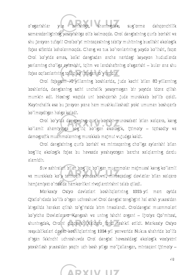 o`zgarishlar yuz berishiga, shuningdek, sug`orma dehqonchilik samaradorligining pasayishiga olib kelmoqda. Orol dengizining qurib borishi va shu jarayon tufayli Orolbo`yi mintaqasining tabiiy muhitning buzilishi ekologik fojea sifatida baholanmoqda. Chang va tuz bo`ronlarining paydo bo`lishi, faqat Orol bo`yida emas, balki dengizdan ancha naridagi bepayon hududlarda yerlarning cho`lga aylanishi, iqlim va landshaftning o`zgarishi – bular ana shu fojea oqibatlarining to`liq bo`lmagan ro`yhatidir. Orol fojeasini 70-yillarning boshlarida, juda kechi bilan 80-yillarning boshlarida, dengizning sathi unchalik pasaymagan bir paytda idora qilish mumkin edi. Hozirgi vaqtda uni boshqarish juda murakkab bo`lib qoldi. Keyinchalik esa bu jarayon yana ham mushkullashadi yoki umuman boshqarib bo`lmaydigan holga keladi. Orol bo`yida dengizning qurib borishi munosabati bilan xalqaro, keng ko`lamli ahamiyatga bog`liq bo`lgan ekologik, ijtimoiy – iqtisodiy va demografik muammolarning murakkab majmui vujudga keldi. Orol dengizining qurib borishi va mintaqaning cho`lga aylanishi bilan bog`liq ekologik fojea bu havzada yashayotgan barcha xalqlarning dardu alamidir. Suv zahiralari bilan bog`liq bo`lgan muammolar majmuasi keng ko`lamli va murakkab ko`p tarmoqli yondashuvni, mintaqadagi davlatlar bilan xalqaro hamjamiyat o`rtasida hamkorlikni rivojlantirishni talab qiladi. Markaziy Osiyo davlatlari boshliqlarining 1993-yil mart oyida Qizilo`rdada bo`lib o`tgan uchrashuvi Orol dengizi tangligini hal etish yuzasidan birgalida harakat qilish to`g`risida bitm imzolandi. Oroldengizi muammolari bo`yicha Davlatlararo Kengash va uning ishchi organi – Ijroiya Qo`mitasi, shuningdek, Orolni qutqarish Xalqaro fondi tashkil etildi. Markaziy Osiyo respublikalari davlat boshliqlarining 1994-yil yanvarida Nukus shahrida bo`lib o`tgan ikkinchi uchrashuvda Orol dengizi havzasidagi ekologik vaziyatni yaxshilash yuzasidan yaqin uch-besh yilga mo`ljallangan, mintaqani ijtimoiy – 49 