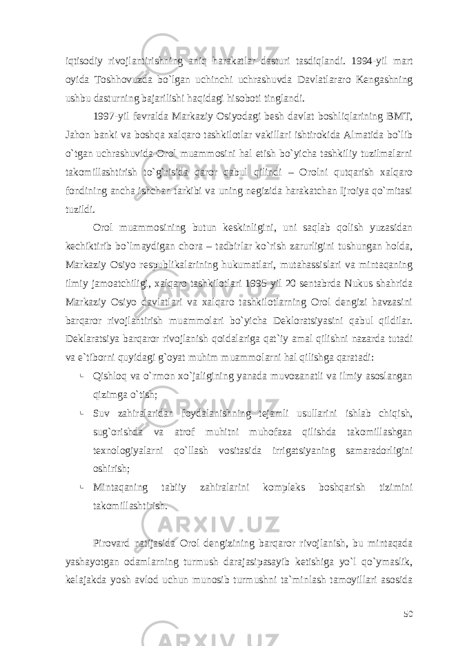 iqtisodiy rivojlantirishning aniq harakatlar dasturi tasdiqlandi. 1994-yil mart oyida Toshhovuzda bo`lgan uchinchi uchrashuvda Davlatlararo Kengashning ushbu dasturning bajarilishi haqidagi hisoboti tinglandi. 1997-yil fevralda Markaziy Osiyodagi besh davlat boshliqlarining BMT, Jahon banki va boshqa xalqaro tashkilotlar vakillari ishtirokida Almatida bo`lib o`tgan uchrashuvida Orol muammosini hal etish bo`yicha tashkiliy tuzilmalarni takomillashtirish to`g`risida qaror qabul qilindi – Orolni qutqarish xalqaro fondining ancha ishchan tarkibi va uning negizida harakatchan Ijroiya qo`mitasi tuzildi. Orol muammosining butun keskinligini, uni saqlab qolish yuzasidan kechiktirib bo`lmaydigan chora – tadbirlar ko`rish zarurligini tushungan holda, Markaziy Osiyo respublikalarining hukumatlari, mutahassislari va mintaqaning ilmiy jamoatchiligi, xalqaro tashkilotlari 1995 yil 20 sentabrda Nukus shahrida Markaziy Osiyo davlatlari va xalqaro tashkilotlarning Orol dengizi havzasini barqaror rivojlantirish muammolari bo`yicha Dekloratsiyasini qabul qildilar. Deklaratsiya barqaror rivojlanish qoidalariga qat`iy amal qilishni nazarda tutadi va e`tiborni quyidagi g`oyat muhim muammolarni hal qilishga qaratadi:  Qishloq va o`rmon xo`jaligining yanada muvozanatli va ilmiy asoslangan qizimga o`tish;  Suv zahiralaridan foydalanishning tejamli usullarini ishlab chiqish, sug`orishda va atrof muhitni muhofaza qilishda takomillashgan texnologiyalarni qo`llash vositasida irrigatsiyaning samaradorligini oshirish;  Mintaqaning tabiiy zahiralarini kompleks boshqarish tizimini takomillashtirish. Pirovard natijasida Orol dengizining barqaror rivojlanish, bu mintaqada yashayotgan odamlarning turmush darajasipasayib ketishiga yo`l qo`ymaslik, kelajakda yosh avlod uchun munosib turmushni ta`minlash tamoyillari asosida 50 