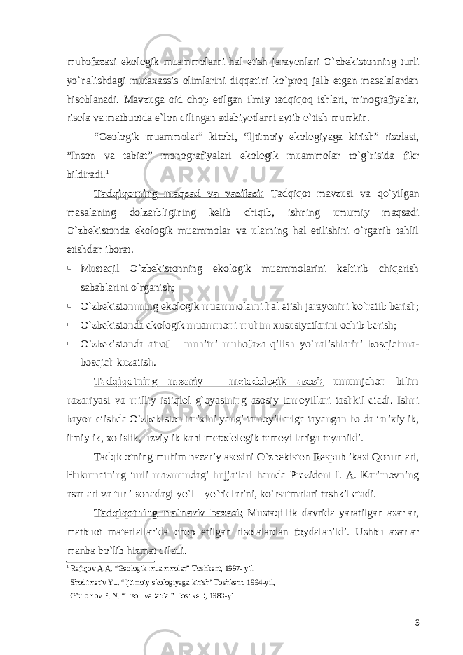 muhofazasi ekologik muammolarni hal etish jarayonlari O`zbekistonning turli yo`nalishdagi mutaxassis olimlarini diqqatini ko`proq jalb etgan masalalardan hisoblanadi. Mavzuga oid chop etilgan ilmiy tadqiqoq ishlari, minografiyalar, risola va matbuotda e`lon qilingan adabiyotlarni aytib o`tish mumkin. “Geologik muammolar” kitobi, “Ijtimoiy ekologiyaga kirish” risolasi, “Inson va tabiat” monografiyalari ekologik muammolar to`g`risida fikr bildiradi. 1 Tadqiqotning maqsad va vazifasi: Tadqiqot mavzusi va qo`yilgan masalaning dolzarbligining kelib chiqib, ishning umumiy maqsadi O`zbekistonda ekologik muammolar va ularning hal etilishini o`rganib tahlil etishdan iborat.  Mustaqil O`zbekistonning ekologik muammolarini keltirib chiqarish sabablarini o`rganish;  O`zbekistonnning ekologik muammolarni hal etish jarayonini ko`ratib berish;  O`zbekistonda ekologik muammoni muhim xususiyatlarini ochib berish;  O`zbekistonda atrof – muhitni muhofaza qilish yo`nalishlarini bosqichma- bosqich kuzatish. Tadqiqotning nazariy – metodologik asosi: umumjahon bilim nazariyasi va milliy istiqlol g`oyasining asosiy tamoyillari tashkil etadi. Ishni bayon etishda O`zbekiston tarixini yangi tamoyillariga tayangan holda tarixiylik, ilmiylik, xolislik, uzviylik kabi metodologik tamoyillariga tayanildi. Tadqiqotning muhim nazariy asosini O`zbekiston Respublikasi Qonunlari, Hukumatning turli mazmundagi hujjatlari hamda Prezident I. A. Karimovning asarlari va turli sohadagi yo`l – yo`riqlarini, ko`rsatmalari tashkil etadi. Tadqiqotning ma`naviy bazasi: Mustaqillik davrida yaratilgan asarlar, matbuot materiallarida chop etilgan risolalardan foydalanildi. Ushbu asarlar manba bo`lib hizmat qiladi. 1 Rafiqov A.A. “Geologik muammolar” Toshkent, 1997- yil. Shodimetiv Yu. “Ijtimoiy ekologiyaga kirish’ Toshkent, 1994-yil, G’ulomov P. N. “Inson va tabiat” Toshkent, 1980-yil 6 