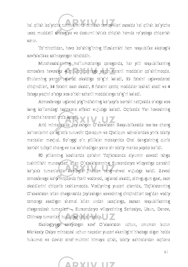 hal qilish bo`yicha turmushni ta`minlash tamoyillari asosida hal qilish bo`yicha uzoq muddatli strategiya va dasturni ishlab chiqish hamda ro`yobga chiqarish zarur. To`rtinchidan, havo bo`shlig`ining ifloslanishi ham respublika ekologik xavfsizlikka solinayotgan tahdiddir. Mutahassislarning ma`lumotlariga qaraganda, har yili respublikaning atmosfera havosiga 4 million tonnage yaqin zararli moddalar qo`shilmoqda. Shularning yarmi uglerod oksidiga to`g`ri keladi, 15 foizini uglevodorod chiqindilari, 14 foizini azot oksidi, 8 foizini qattiq moddalar tashkil etadi va 4 foizga yaqini o`ziga xos o`tkir zaharli moddalarga to`g`ri keladi. Atmosferaga uglerod yig`indisining ko`payib borishi natijasida o`ziga xos keng ko`lamdagi issiqxona effekti vujudga keladi. Oqibatda Yer havosining o`rtacha harorati ortib ketadi. Arid mintaqasida joylashgan O`zbekiston Respublikasida tez-tez chang bo`ronlarini qo`zg`atib turuvchi Qoraqum va Qizilqum sahrolaridek yirik tabiiy manbalar mavjud. So`nggi o`n yilliklar mobaynida Orol dengizining qurib borishi tufayli chang va tuz ko`chadigan yana bir tabiiy manba paydo bo`ldi. 80 yillarning boshlarida qo`shni Tojikistonda alyumin zavodi ishga tushirilishi munosabati bilan O`zbekistonning Surxondaryo viloyatiga qarashli ko`plab tumanlarida ekologik jihatdan tang ahvol vujudga keldi. Zavod atmosferaga ko`p miqdorda ftorli vodorod, uglerod oksidi, oltingugurt gazi, azot oksidlarini chiqarib tashlamoqda. Vodiyning yuqori qismida, Tojikistonning O`zbekiston bilan chegarasida joylashgan zavodning chiqindilari tog`dan vodiy tomonga esadigan shamol bilan undan uzoqlarga, asosan respublikaning chegaradosh tumanlari – Surxondaryo viloyatining Sariosiya, Uzun, Denov, Oltinsoy tumanlari hududiga tarqalmoqda. Ekologiyaga solayotgan xavf O`zbekiston uchun, umuman butun Markaziy Osiyo mintaqasi uchun naqadar yuqori ekanligini hisobga olgan holda hukumat va davlat atrof-muhitni himoya qilsh, tabiiy zahiralardan oqilona 51 