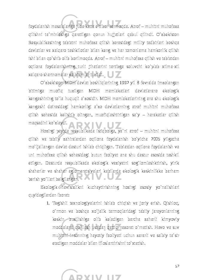 foydalanish masalalariga juda katta e`tibor bermoqda. Atrof – muhitni muhofaza qilishni ta`minlashga qaratilgan qonun hujjatlari qabul qilindi. O`zbekiston Respublikasining tabiatni muhofaza qilish borasidagi milliy tadbirlari boshqa davlatlar va xalqaro tashkilotlar bilan keng va har tomonlama hamkorlik qilish ishi bilan qo`shib olib borilmoqda. Atrof – muhitni muhofaza qilish va tabiatdan oqilona foydalanishning turli jihatlarini tartibga soluvchi ko`plab xilma-xil xalqaro shartnomalar va bitimlar tuzildi. O`zbekiston MDH davlat boshliqlarining 1992 yil 8 fevralda imzolangan bitimiga muofiq tuzilgan MDH mamlakatlari davlatlararo ekologik kengashining to`la huquqli a`zosidir. MDH mamlakatlarining ana shu ekologik kengashi doirasidagi hamkorligi a`zo davlatlarning atrof muhitni muhofaza qilish sohasida kelishib olingan, muofiqlashtirilgan sa`y – harakatlar qilish maqsadini ko`zlaydi. Hozirgi paytda respublikada istiqbolga, ya`ni atrof – muhitni muhofaza qilish va tabiiy zahiralardan oqilona foydalanish bo`yicha 2005 yilgacha mo`ljallangan davlat dasturi ishlab chiqligan. Tabiatdan oqilona foydalanish va uni muhofaza qilish sohasidagi butun faoliyat ana shu dastur asosida tashkil etilgan. Dasturda respublikada ekologik vaziyatni sog`lomlashktirish, yirik shaharlar va shahar aglomeratsiyalari kabilarda ekologik keskinlikka barham berish yo`llari belgilangan. Ekologik havfsizlikni kuchaytirishning hozirgi asosiy yo`nalishlari quyidagilardan iborat: 1. Tegishli texnologiyalarini ishlab chiqish va joriy erish. Qishloq, o`rmon va boshqa xo`jalik tarmoqlaridagi tabiiy jarayonlarning keskin buzilishiga olib keladigan barcha zaharli kimyoviy moddalarni qo`llash ustidan qattiq nazorat o`rnatish. Havo va suv muhitini insonning hayotiy faoliyati uchun zararli va salbiy ta`sir etadigan moddalar bilan ifloslantirishni to`xtatish. 52 