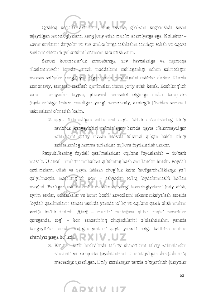 Qishloq xo`jalik ekinlarini, eng avvalo, g`o`zani sug`orishda suvni tejaydigan texnologiyalarni keng joriy etish muhim ahamiyatga ega. Kollektor – zovur suvlarini daryolar va suv omborlariga tashlashni tartibga solish va oqova suvlarni chiqarib yuborishni batamom to`xtatish zarur. Sanoat korxonalarida armosferaga, suv havzalariga va tuproqqa ifloslantiruvchi hamda zaraeli moddalarni tashlaganligi uchun solinadigan maxsus soliqdan keng foydalangan holda mas`uliyatni oshirish darkor. Ularda zamonaviy, samarali tozalash qurilmalari tizimi joriy etish kerak. Boshlang`ich xom – ashyodan tayyor, pirovard mahsulot olgunga qadar kompleks foydalanishga imkon beradigan yangi, zamonaviy, ekologik jihatdan samarali uskunalarni o`rnatish lozim. 2. qayta tiklanadigan zahiralarni qayta ishlab chiqarishning tabiiy ravishda kengayishini ta`minlagan hamda qayta tiklanmaydigan zahiralarni qat`iy mezon asosida is`temol qilgan holda tabiiy zahiralarning hamma turlaridan oqilona foydalanish darkor. Respublikaning foydali qazilmalaridan oqilona foydalanish – dolzarb masala. U atrof – muhitni muhofaza qilishning bosh omillaridan biridir. Foydali qazilmalarni olish va qayta ishlash chog`ida katta isrofgarchailiklarga yo`l qo`yilmoqda. Boshlang`ich xom – ashyodan to`liq foydalanmaslik hollari mavjud. Eskirgan uskunalarni almashtirish, yangi texnologiyalarni joriy etish, ayrim sexlar, uchastkalar va butun boshli zavodlarni rekanstruksiyalash asosida foydali qazilmalarni sanoat usulida yanada to`liq va oqilona qazib olish muhim vazifa bo`lib turibdi. Atrof – muhitni muhofaza qilish nuqtai nazaridan qaraganda, tog` – kon sanoatining chiqindilarini o`zlashtirishni yanada kengaytirish hamda buzilgan yerlarni qayta yaroqli holga keltirish muhim ahamiyatgaega bo`ladi. 3. Katta – katta hududlarda ta`biiy sharoitlarni tabiiy zahiralardan samarali va kompleks foydalanishni ta`minlaydigan darajada aniq maqsadga qaratilgan, ilmiy asoslangan tarzda o`zgartirish (daryolar 53 