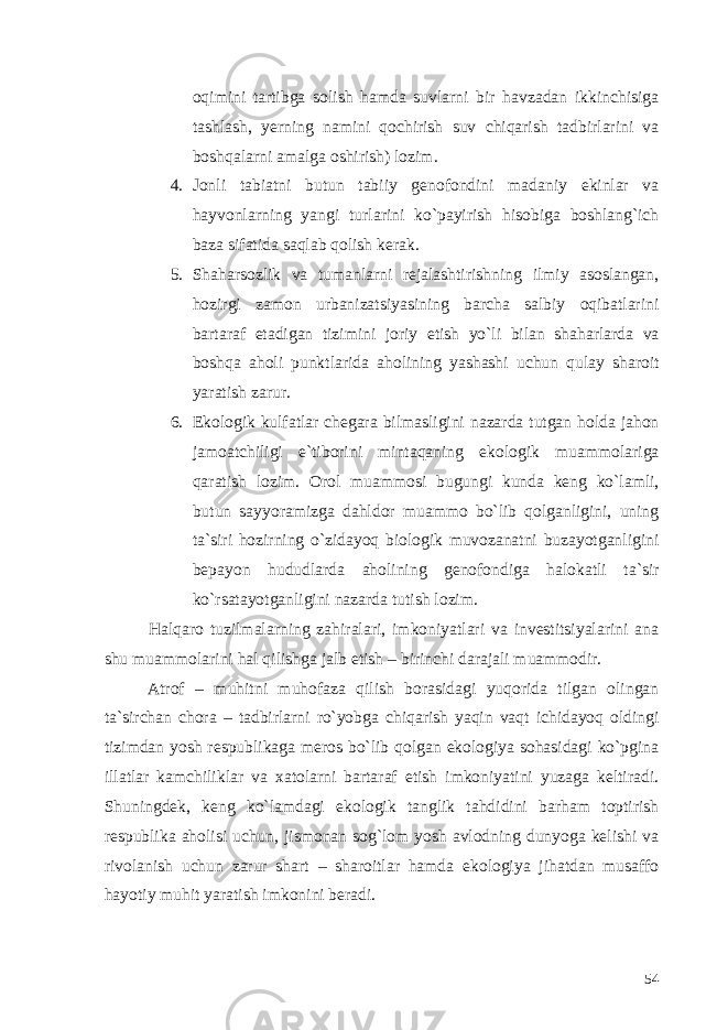 oqimini tartibga solish hamda suvlarni bir havzadan ikkinchisiga tashlash, yerning namini qochirish suv chiqarish tadbirlarini va boshqalarni amalga oshirish) lozim. 4. Jonli tabiatni butun tabiiy genofondini madaniy ekinlar va hayvonlarning yangi turlarini ko`payirish hisobiga boshlang`ich baza sifatida saqlab qolish kerak. 5. Shaharsozlik va tumanlarni rejalashtirishning ilmiy asoslangan, hozirgi zamon urbanizatsiyasining barcha salbiy oqibatlarini bartaraf etadigan tizimini joriy etish yo`li bilan shaharlarda va boshqa aholi punktlarida aholining yashashi uchun qulay sharoit yaratish zarur. 6. Ekologik kulfatlar chegara bilmasligini nazarda tutgan holda jahon jamoatchiligi e`tiborini mintaqaning ekologik muammolariga qaratish lozim. Orol muammosi bugungi kunda keng ko`lamli, butun sayyoramizga dahldor muammo bo`lib qolganligini, uning ta`siri hozirning o`zidayoq biologik muvozanatni buzayotganligini bepayon hududlarda aholining genofondiga halokatli ta`sir ko`rsatayotganligini nazarda tutish lozim. Halqaro tuzilmalarning zahiralari, imkoniyatlari va investitsiyalarini ana shu muammolarini hal qilishga jalb etish – birinchi darajali muammodir. Atrof – muhitni muhofaza qilish borasidagi yuqorida tilgan olingan ta`sirchan chora – tadbirlarni ro`yobga chiqarish yaqin vaqt ichidayoq oldingi tizimdan yosh respublikaga meros bo`lib qolgan ekologiya sohasidagi ko`pgina illatlar kamchiliklar va xatolarni bartaraf etish imkoniyatini yuzaga keltiradi. Shuningdek, keng ko`lamdagi ekologik tanglik tahdidini barham toptirish respublika aholisi uchun, jismonan sog`lom yosh avlodning dunyoga kelishi va rivolanish uchun zarur shart – sharoitlar hamda ekologiya jihatdan musaffo hayotiy muhit yaratish imkonini beradi. 54 