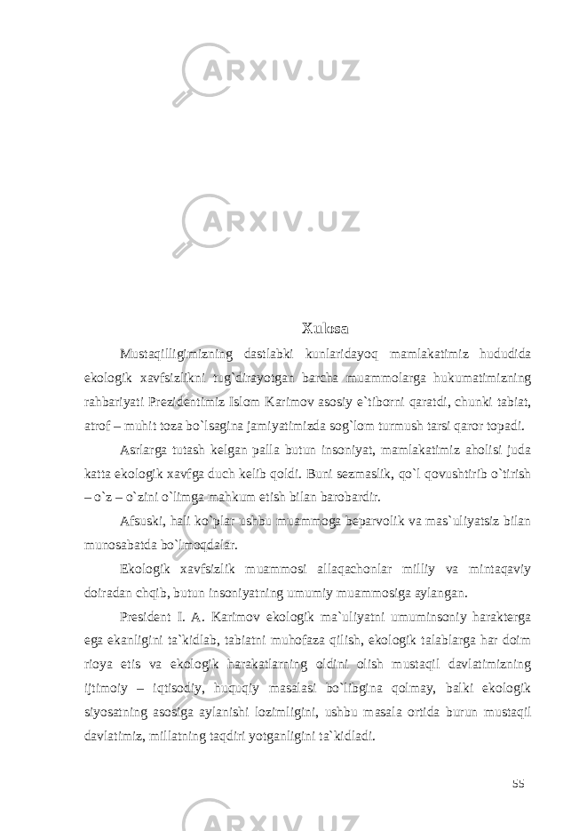 Xulosa Mustaqilligimizning dastlabki kunlaridayoq mamlakatimiz hududida ekologik xavfsizlikni tug`dirayotgan barcha muammolarga hukumatimizning rahbariyati Prezidentimiz Islom Karimov asosiy e`tiborni qaratdi, chunki tabiat, atrof – muhit toza bo`lsagina jamiyatimizda sog`lom turmush tarsi qaror topadi. Asrlarga tutash kelgan palla butun insoniyat, mamlakatimiz aholisi juda katta ekologik xavfga duch kelib qoldi. Buni sezmaslik, qo`l qovushtirib o`tirish – o`z – o`zini o`limga mahkum etish bilan barobardir. Afsuski, hali ko`plar ushbu muammoga beparvolik va mas`uliyatsiz bilan munosabatda bo`lmoqdalar. Ekologik xavfsizlik muammosi allaqachonlar milliy va mintaqaviy doiradan chqib, butun insoniyatning umumiy muammosiga aylangan. President I. A. Karimov ekologik ma`uliyatni umuminsoniy harakterga ega ekanligini ta`kidlab, tabiatni muhofaza qilish, ekologik talablarga har doim rioya etis va ekologik harakatlarning oldini olish mustaqil davlatimizning ijtimoiy – iqtisodiy, huquqiy masalasi bo`libgina qolmay, balki ekologik siyosatning asosiga aylanishi lozimligini, ushbu masala ortida burun mustaqil davlatimiz, millatning taqdiri yotganligini ta`kidladi. 55 