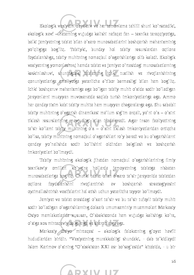 Ekologik vaziyatni obyektiv va har tomonlama tahlili shuni ko`rsatadiki, ekologik xavf – hatarning vujudga kelishi nafaqat fan – texnika taraqqiyotiga, balki jamiyatning tabiat bilan o`zaro munosabatlarini boshqarish mehanizminig yo`qligiga bog`liq. Tabiiyki, bunday hol tabiiy resurslardan oqilona foydalanishga, tabiiy muhitning nomaqbul o`zgarishlariga olib keladi. Ekoligik vaziyatning yomonlashuni hamda tabiat va jamiyat o`rtasidagi munosabatlarning keskinlashuvi, shuningdek, tabiatning ichki tuzilish va rivojlanishining qonuniyatlariga amaliyotga yetarlicha e`tibor bermasligi bilan ham bog`liq. Ichki boshqaruv mehanizmiga ega bo`lgan tabiiy muhit o`zida sodir bo`ladigan jarayonlarni muayyan muvozanatda saqlab turish imkoniyatlariga ega. Ammo har qanday tizim kabi tabiiy muhita ham muayyan chegaralarga ega. Shu sababli tabiiy muhitning o`zgarish dinamikasi ma`lum sig`im orqali, ya`ni o`z – o`zini tiklash resurslarining mavjudligi bilan ifodalanadi. Agar inson faoliyatining ta`sir ko`lami tabiiy muhitning o`z – o`zini tiklash imkoniyatlaridan ortiqcha bo`lsa, tabiiy muhitning nomaqbul o`zgarishlari ro`y beradi va bu o`zgarishlarni qanday yo`nalishda sodir bo`lishini oldindan belgilash va boshqarish imkoniyatlari bo`lmaydi. Tabiiy muhitning ekologik jihatdan nomaqbul o`zgarishlarining ilmiy texnikaviy omillari ko`pgina hollarda jamoyatning tabiatga nisbatan munosabatlariga bog`liq. Chunki tabiat bilan o`zaro ta`sir jarayonida tabiatdan oqilona foydalanishni rivojlantirish av boshqarish streategiyasini optimallashtirish vazifalarini hal etish uchun yetarlicha tayyor bo`lmaydi. Jamiyat va tabiat orasidagi o`zari ta`sir va bu ta`sir tufayli tabiiy muhit sodir bo`ladigan o`zgarishlarning dolzarb umumzaminiy muammolari Markaziy Osiyo mamlakatlarida xususan, O`zbekistonda ham vujudga kelishiga ko`ra, o`ziga xos mintaqaviy belgilarga va sharoitlarga ega. Markaziy Osiyo mintaqasi – ekologik falokatning g`oyat havfli hududlaridan biridir. “Vaziyatning murakkabligi shundaki, - deb ta`kidlaydi Islom Karimov o`zining “O`zbekiston XXI asr bo`sag`asida” kitobida, - u bir 56 