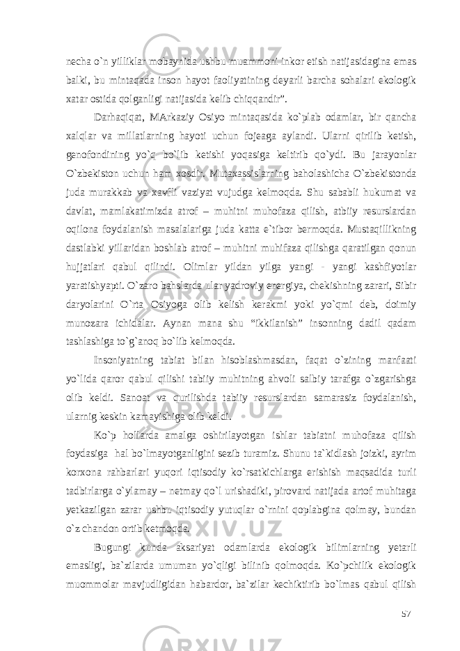 necha o`n yilliklar mobaynida ushbu muammoni inkor etish natijasidagina emas balki, bu mintaqada inson hayot faoliyatining deyarli barcha sohalari ekologik xatar ostida qolganligi natijasida kelib chiqqandir”. Darhaqiqat, MArkaziy Osiyo mintaqasida ko`plab odamlar, bir qancha xalqlar va millatlarning hayoti uchun fojeaga aylandi. Ularni qirilib ketish, genofondining yo`q bo`lib ketishi yoqasiga keltirib qo`ydi. Bu jarayonlar O`zbekiston uchun ham xosdir. Mutaxassislarning baholashicha O`zbekistonda juda murakkab va xavfli vaziyat vujudga kelmoqda. Shu sababli hukumat va davlat, mamlakatimizda atrof – muhitni muhofaza qilish, atbiiy resurslardan oqilona foydalanish masalalariga juda katta e`tibor bermoqda. Mustaqillikning dastlabki yillaridan boshlab atrof – muhitni muhifaza qilishga qaratilgan qonun hujjatlari qabul qilindi. Olimlar yildan yilga yangi - yangi kashfiyotlar yaratishyapti. O`zaro bahslarda ular yadroviy energiya, chekishning zarari, Sibir daryolarini O`rta Osiyoga olib kelish kerakmi yoki yo`qmi deb, doimiy munozara ichidalar. Aynan mana shu “ikkilanish” insonning dadil qadam tashlashiga to`g`anoq bo`lib kelmoqda. Insoniyatning tabiat bilan hisoblashmasdan, faqat o`zining manfaati yo`lida qaror qabul qilishi tabiiy muhitning ahvoli salbiy tarafga o`zgarishga olib keldi. Sanoat va qurilishda tabiiy resurslardan samarasiz foydalanish, ularnig keskin kamayishiga olib keldi. Ko`p hollarda amalga oshirilayotgan ishlar tabiatni muhofaza qilish foydasiga hal bo`lmayotganligini sezib turamiz. Shunu ta`kidlash joizki, ayrim korxona rahbarlari yuqori iqtisodiy ko`rsatkichlarga erishish maqsadida turli tadbirlarga o`ylamay – netmay qo`l urishadiki, pirovard natijada artof muhitaga yetkazilgan zarar ushbu iqtisodiy yutuqlar o`rnini qoplabgina qolmay, bundan o`z chandon ortib ketmoqda. Bugungi kunda aksariyat odamlarda ekologik bilimlarning yetarli emasligi, ba`zilarda umuman yo`qligi bilinib qolmoqda. Ko`pchilik ekologik muommolar mavjudligidan habardor, ba`zilar kechiktirib bo`lmas qabul qilish 57 