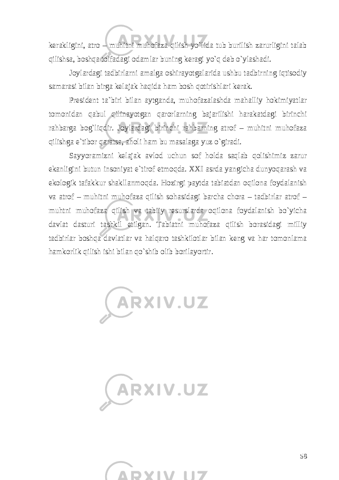 kerakligini, atro – muhitni muhofaza qilish yo`lida tub burilish zarurligini talab qilishsa, boshqa toifadagi odamlar buning keragi yo`q deb o`ylashadi. Joylardagi tadbirlarni amalga oshirayotgalarida ushbu tadbirning iqtisodiy samarasi bilan birga kelajak haqida ham bosh qotirishlari kerak. President ta`biri bilan aytganda, muhofazalashda mahalliy hokimiyatlar tomonidan qabul qilinayotgan qarorlarning bajarilishi harakatdagi birinchi rahbarga bog`liqdir. Joylardagi birinchi rahbarning atrof – muhitni muhofaza qilishga e`tibor qaratsa, aholi ham bu masalaga yuz o`giradi. Sayyoramizni kelajak avlod uchun sof holda saqlab qolishimiz zarur ekanligini butun insoniyat e`tirof etmoqda. XXI asrda yangicha dunyoqarash va ekologik tafakkur shakllanmoqda. Hozirgi paytda tabiatdan oqilona foydalanish va atrof – muhitni muhofaza qilish sohasidagi barcha chora – tadbirlar atrof – muhtni muhofaza qilish va tabiiy resurslarda oqilona foydalanish bo`yicha davlat dasturi tashkil etilgan. Tabiatni muhofaza qilish borasidagi milliy tadbirlar boshqa davlatlar va halqaro tashkilotlar bilan keng va har tomonlama hamkorlik qilish ishi bilan qo`shib olib borilayortir. 58 