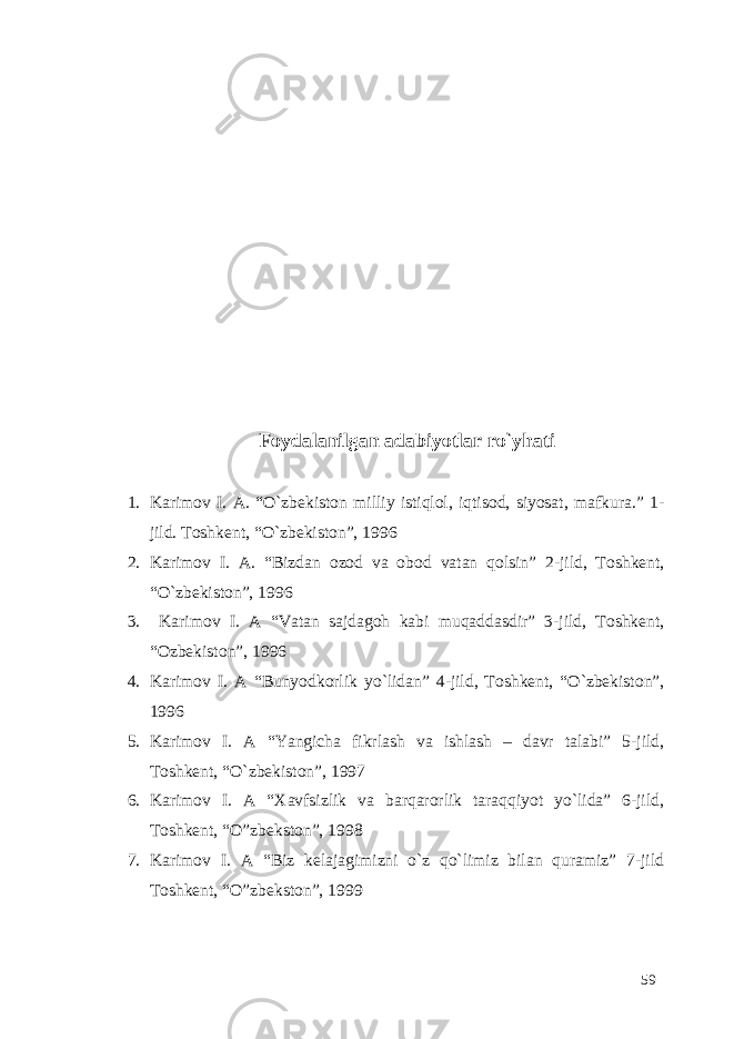 Foydalanilgan adabiyotlar ro`yhati 1. Karimov I. A. “O`zbekiston milliy istiqlol, iqtisod, siyosat, mafkura.” 1- jild. Toshkent, “O`zbekiston”, 1996 2. Karimov I. A. “Bizdan ozod va obod vatan qolsin” 2-jild, Toshkent, “O`zbekiston”, 1996 3. Karimov I. A “Vatan sajdagoh kabi muqaddasdir” 3-jild, Toshkent, “Ozbekiston”, 1996 4. Karimov I. A “Bunyodkorlik yo`lidan” 4-jild, Toshkent, “O`zbekiston”, 1996 5. Karimov I. A “Yangicha fikrlash va ishlash – davr talabi” 5-jild, Toshkent, “O`zbekiston”, 1997 6. Karimov I. A “Xavfsizlik va barqarorlik taraqqiyot yo`lida” 6-jild, Toshkent, “O”zbekston”, 1998 7. Karimov I. A “Biz kelajagimizni o`z qo`limiz bilan quramiz” 7-jild Toshkent, “O”zbekston”, 1999 59 