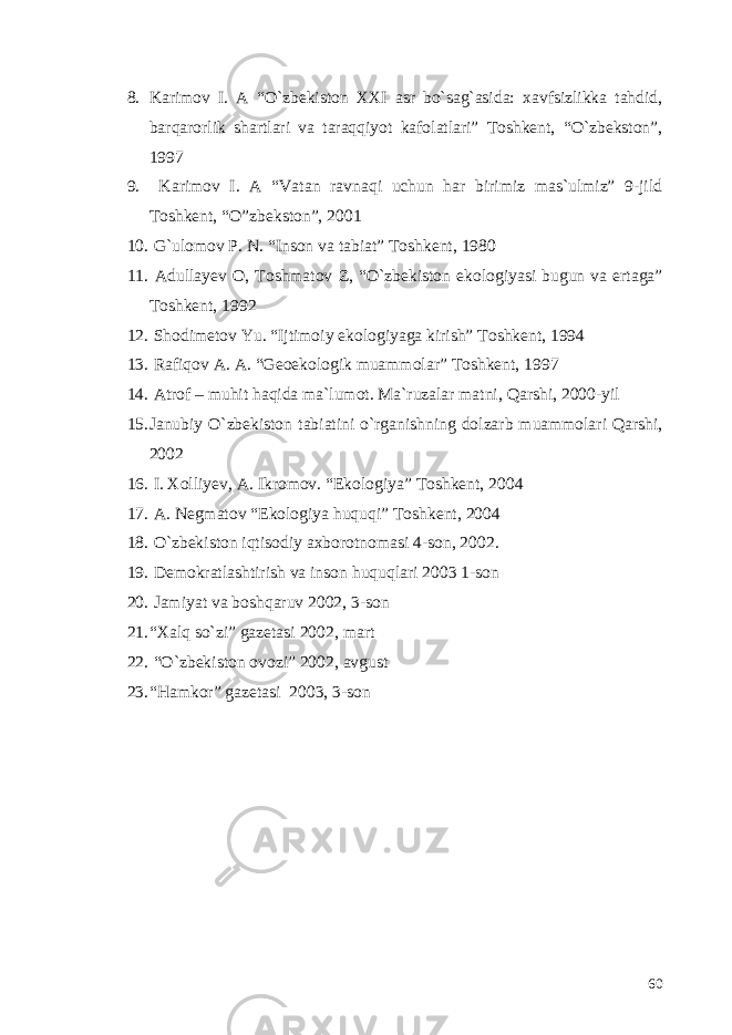 8. Karimov I. A “O`zbekiston XXI asr bo`sag`asida: xavfsizlikka tahdid, barqarorlik shartlari va taraqqiyot kafolatlari” Toshkent, “O`zbekston”, 1997 9. Karimov I. A “Vatan ravnaqi uchun har birimiz mas`ulmiz” 9-jild Toshkent, “O”zbekston”, 2001 10. G`ulomov P. N. “Inson va tabiat” Toshkent, 1980 11. Adullayev O, Toshmatov Z, “O`zbekiston ekologiyasi bugun va ertaga” Toshkent, 1992 12. Shodimetov Yu. “Ijtimoiy ekologiyaga kirish” Toshkent, 1994 13. Rafiqov A. A. “Geoekologik muammolar” Toshkent, 1997 14. Atrof – muhit haqida ma`lumot. Ma`ruzalar matni, Qarshi, 2000-yil 15. Janubiy O`zbekiston tabiatini o`rganishning dolzarb muammolari Qarshi, 2002 16. I. Xolliyev, A. Ikromov. “Ekologiya” Toshkent, 2004 17. A. Negmatov “Ekologiya huquqi” Toshkent, 2004 18. O`zbekiston iqtisodiy axborotnomasi 4-son, 2002. 19. Demokratlashtirish va inson huquqlari 2003 1-son 20. Jamiyat va boshqaruv 2002, 3-son 21. “Xalq so`zi” gazetasi 2002, mart 22. “O`zbekiston ovozi” 2002, avgust 23. “Hamkor” gazetasi 2003, 3-son 60 