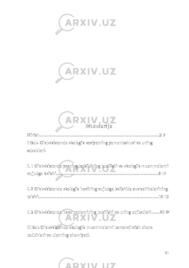 Mundarija Kirish………………………………………………………………………3-7 I Bob. O`zbekistonda ekologik vaziyatning yomonlashuvi va uning sabablari. I. 1 O`zbekistonda yerning tarkibining buzilishi va ekologik muammolarni vujudga kelishi……………………………………………………………8-14 I. 2 O`zbekistonda ekologik havfning vujudga kelishida suv zahiralarining ta`siri………………………………………………………………………15-19 I. 3 O`zbekistonda havo qatlamining buzilishi va uning oqibatlari……20-24 II Bob O`zbekistonda ekologik muammolarni bartaraf etish chora tadbirlari va ularning ahamiyati. 61 