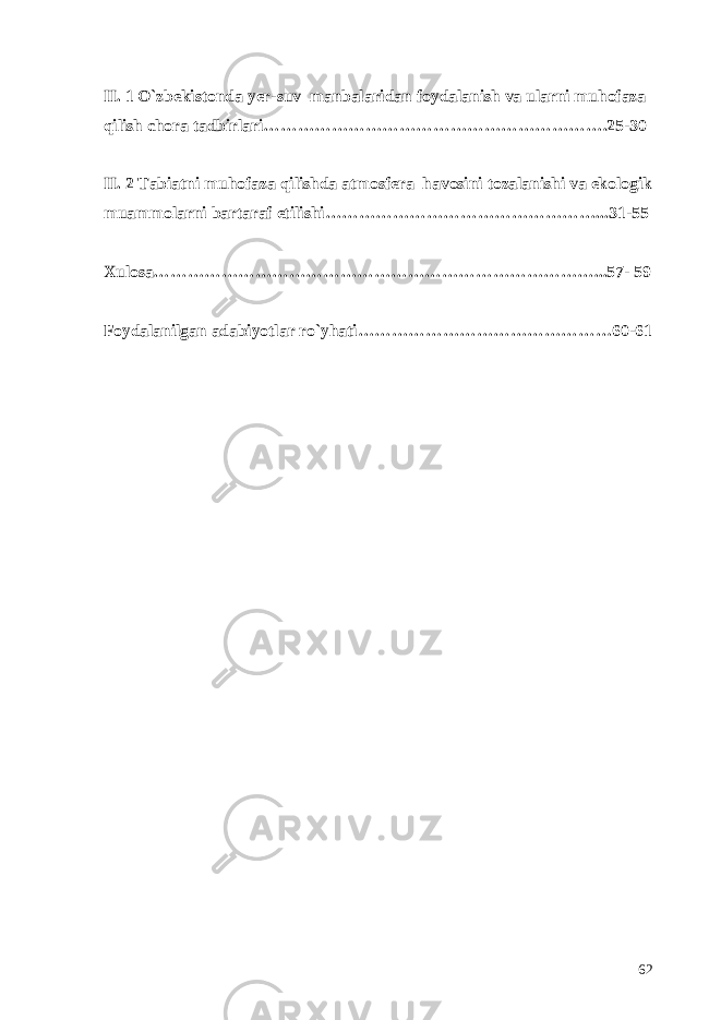 II. 1 O`zbekistonda yer-suv manbalaridan foydalanish va ularni muhofaza qilish chora tadbirlari…………………………………………………….25-30 II. 2 Tabiatni muhofaza qilishda atmosfera havosini tozalanishi va ekologik muammolarni bartaraf etilishi…………………………………………...31-55 Xulosa……………………………………………………………………...57- 59 Foydalanilgan adabiyotlar ro`yhati………………………………………60-61 62 