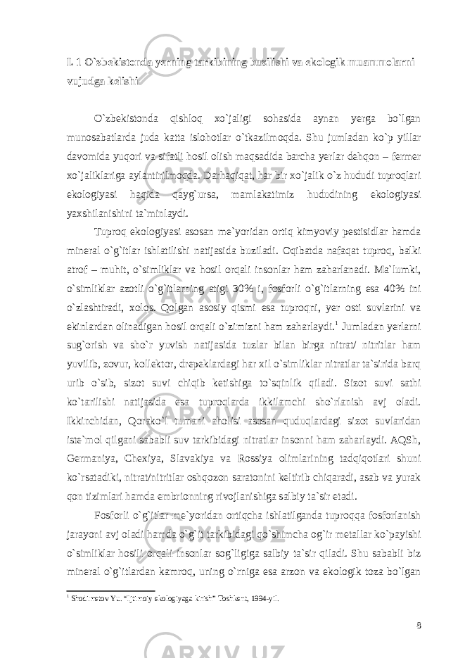 I. 1 O`zbekistonda yerning tarkibining buzilishi va ekologik muammolarni vujudga kelishi O`zbekistonda qishloq xo`jaligi sohasida aynan yerga bo`lgan munosabatlarda juda katta islohotlar o`tkazilmoqda. Shu jumladan ko`p yillar davomida yuqori va sifatli hosil olish maqsadida barcha yerlar dehqon – fermer xo`jaliklariga aylantirilmoqda. Darhaqiqat, har bir xo`jalik o`z hududi tuproqlari ekologiyasi haqida qayg`ursa, mamlakatimiz hududining ekologiyasi yaxshilanishini ta`minlaydi. Tuproq ekologiyasi asosan me`yoridan ortiq kimyoviy pestisidlar hamda mineral o`g`itlar ishlatilishi natijasida buziladi. Oqibatda nafaqat tuproq, balki atrof – muhit, o`simliklar va hosil orqali insonlar ham zaharlanadi. Ma`lumki, o`simliklar azotli o`g`itlarning atigi 30% i, fosforli o`g`itlarning esa 40% ini o`zlashtiradi, xolos. Qolgan asosiy qismi esa tuproqni, yer osti suvlarini va ekinlardan olinadigan hosil orqali o`zimizni ham zaharlaydi. 1 Jumladan yerlarni sug`orish va sho`r yuvish natijasida tuzlar bilan birga nitrat/ nitritlar ham yuvilib, zovur, kollektor, drepeklardagi har xil o`simliklar nitratlar ta`sirida barq urib o`sib, sizot suvi chiqib ketishiga to`sqinlik qiladi. Sizot suvi sathi ko`tarilishi natijasida esa tuproqlarda ikkilamchi sho`rlanish avj oladi. Ikkinchidan, Qorako`l tumani aholisi asosan quduqlardagi sizot suvlaridan iste`mol qilgani sababli suv tarkibidagi nitratlar insonni ham zaharlaydi. AQSh, Germaniya, Chexiya, Slavakiya va Rossiya olimlarining tadqiqotlari shuni ko`rsatadiki, nitrat/nitritlar oshqozon saratonini keltirib chiqaradi, asab va yurak qon tizimlari hamda embrionning rivojlanishiga salbiy ta`sir etadi. Fosforli o`g`itlar me`yoridan ortiqcha ishlatilganda tuproqqa fosforlanish jarayoni avj oladi hamda o`g`it tarkibidagi qo`shimcha og`ir metallar ko`payishi o`simliklar hosili orqali insonlar sog`ligiga salbiy ta`sir qiladi. Shu sababli biz mineral o`g`itlardan kamroq, uning o`rniga esa arzon va ekologik toza bo`lgan 1 Shodimetov Yu. “Ijtimoiy ekologiyaga kirish” Toshkent, 1994-yil. 8 